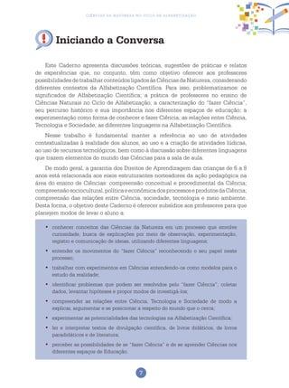 7
Ciências da Natureza no Ciclo de Alfabetização
Este Caderno apresenta discussões teóricas, sugestões de práticas e relatos
de experiências que, no conjunto, têm como objetivo oferecer aos professores
possibilidadesdetrabalharconteúdosligadosàsCiênciasdaNatureza,considerando
diferentes contextos da Alfabetização Científica. Para isso, problematizamos: os
significados de Alfabetização Científica; a prática de professores no ensino de
Ciências Naturais no Ciclo de Alfabetização; a caracterização do “fazer Ciência”,
seu percurso histórico e sua importância nos diferentes espaços de educação; a
experimentação como forma de conhecer e fazer Ciência; as relações entre Ciência,
Tecnologia e Sociedade; as diferentes linguagens na Alfabetização Científica.
Nesse trabalho é fundamental manter a referência ao uso de atividades
contextualizadas à realidade dos alunos, ao uso e a criação de atividades lúdicas,
ao uso de recursos tecnológicos, bem como à discussão sobre diferentes linguagens
que trazem elementos do mundo das Ciências para a sala de aula.
De modo geral, a garantia dos Direitos de Aprendizagem das crianças de 6 a 8
anos está relacionada aos eixos estruturantes norteadores da ação pedagógica na
área do ensino de Ciências: compreensão conceitual e procedimental da Ciência;
compreensãosociocultural,políticaeeconômicadosprocessoseprodutosdaCiência;
compreensão das relações entre Ciência, sociedade, tecnologia e meio ambiente.
Desta forma, o objetivo deste Caderno é oferecer subsídios aos professores para que
planejem modos de levar o aluno a:
conhecer conceitos das Ciências da Natureza em um processo que envolve•	
curiosidade, busca de explicações por meio de observação, experimentação,
registro e comunicação de ideias, utilizando diferentes linguagens;
	entender os movimentos do “fazer Ciência” reconhecendo o seu papel neste•	
processo;
	trabalhar com experimentos em Ciências entendendo-os como modelos para o•	
estudo da realidade;
	identificar problemas que podem ser resolvidos pelo “fazer Ciência”, coletar•	
dados, levantar hipóteses e propor modos de investigá-los;
	compreender as relações entre Ciência, Tecnologia e Sociedade de modo a•	
explicar, argumentar e se posicionar a respeito do mundo que o cerca;
	experimentar as potencialidades das tecnologias na Alfabetização Científica;•	
	ler e interpretar textos de divulgação científica, de livros didáticos, de livros•	
paradidáticos e de literatura;
	perceber as possibilidades de se “fazer Ciência” e de se aprender Ciências nos•	
diferentes espaços de Educação.
Iniciando a Conversa
 