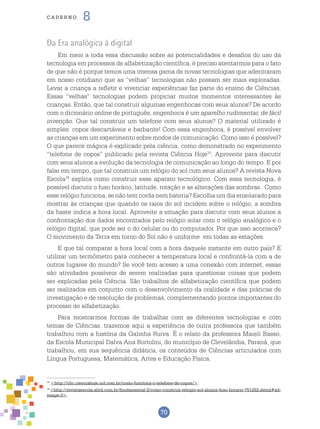 70
cade r n o 8
15
<http://chc.cienciahoje.uol.com.br/como-funciona-o-telefone-de-copos/>.
16
<http://revistaescola.abril.com.br/fundamental-2/como-construir-relogio-sol-alunos-fuso-horario-751252.shtml#ad-
image-0>.
Da Era analógica à digital
Em meio a toda essa discussão sobre as potencialidades e desafios do uso da
tecnologia em processos de alfabetização científica, é preciso atentarmos para o fato
de que não é porque temos uma imensa gama de novas tecnologias que adentraram
em nosso cotidiano que as “velhas” tecnologias não possam ser mais exploradas.
Levar a criança a refletir e vivenciar experiências faz parte do ensino de Ciências.
Essas “velhas” tecnologias podem propiciar muitos momentos interessantes às
crianças. Então, que tal construir algumas engenhocas com seus alunos? De acordo
com o dicionário online de português, engenhoca é um aparelho rudimentar, de fácil
invenção. Que tal construir um telefone com seus alunos? O material utilizado é
simples: copos descartáveis e barbante! Com essa engenhoca, é possível envolver
as crianças em um experimento sobre modos de comunicação. Como isso é possível?
O que parece mágica é explicado pela ciência, como demonstrado no experimento
“telefone de copos” publicado pela revista Ciência Hoje15
. Aproveite para discutir
com seus alunos a evolução da tecnologia de comunicação ao longo do tempo. E por
falar em tempo, que tal construir um relógio do sol com seus alunos? A revista Nova
Escola16
explica como construir esse aparato tecnológico. Com essa tecnologia, é
possível discutir o fuso horário, latitude, rotação e as alterações das sombras. Como
esse relógio funciona, se não tem corda nem bateria? Escolha um dia ensolarado para
mostrar às crianças que quando os raios do sol incidem sobre o relógio, a sombra
da haste indica a hora local. Aproveite a situação para discutir com seus alunos a
confrontação dos dados encontrados pelo relógio solar com o relógio analógico e o
relógio digital, que pode ser o do celular ou do computador. Por que isso acontece?
O movimento da Terra em torno do Sol não é uniforme em todas as estações.
E que tal comparar a hora local com a hora daquele instante em outro país? E
utilizar um termômetro para conhecer a temperatura local e confrontá-la com a de
outros lugares do mundo? Se você tem acesso a uma conexão com internet, essas
são atividades possíveis de serem realizadas para questionar coisas que podem
ser explicadas pela Ciência. São trabalhos de alfabetização científica que podem
ser realizados em conjunto com o desenvolvimento da oralidade e das práticas de
investigação e de resolução de problemas, complementando pontos importantes do
processo de alfabetização.
Para mostrarmos formas de trabalhar com as diferentes tecnologias e com
temas de Ciências, trazemos aqui a experiência de outra professora que também
trabalhou com a história da Galinha Ruiva. É o relato da professora Maieli Basso,
da Escola Municipal Dalva Ana Bortolini, do município de Clevelândia, Paraná, que
trabalhou, em sua sequência didática, os conteúdos de Ciências articulados com
Língua Portuguesa, Matemática, Artes e Educação Física.
 