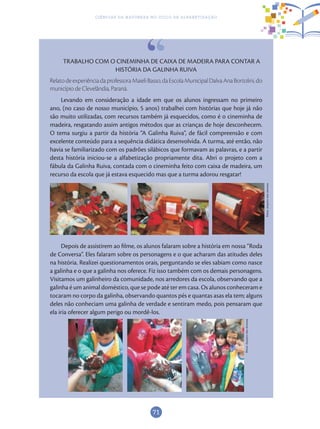 71
Ciências da Natureza no Ciclo de Alfabetização
TRABALHO COM O CINEMINHA DE CAIXA DE MADEIRA PARA CONTAR A
HISTÓRIA DA GALINHA RUIVA
Relato de experiência da professora Maieli Basso, da Escola Municipal Dalva Ana Bortolini, do
município de Clevelândia, Paraná.
Levando em consideração a idade em que os alunos ingressam no primeiro
ano, (no caso de nosso município, 5 anos) trabalhei com histórias que hoje já não
são muito utilizadas, com recursos também já esquecidos, como é o cineminha de
madeira, resgatando assim antigos métodos que as crianças de hoje desconhecem.
O tema surgiu a partir da história “A Galinha Ruiva”, de fácil compreensão e com
excelente conteúdo para a sequência didática desenvolvida. A turma, até então, não
havia se familiarizado com os padrões silábicos que formavam as palavras, e a partir
desta história iniciou-se a alfabetização propriamente dita. Abri o projeto com a
fábula da Galinha Ruiva, contada com o cineminha feito com caixa de madeira, um
recurso da escola que já estava esquecido mas que a turma adorou resgatar!
Depois de assistirem ao filme, os alunos falaram sobre a história em nossa “Roda
de Conversa”. Eles falaram sobre os personagens e o que acharam das atitudes deles
na história. Realizei questionamentos orais, perguntando se eles sabiam como nasce
a galinha e o que a galinha nos oferece. Fiz isso também com os demais personagens.
Visitamos um galinheiro da comunidade, nos arredores da escola, observando que a
galinha é um animal doméstico, que se pode até ter em casa. Os alunos conheceram e
tocaram no corpo da galinha, observando quantos pés e quantas asas ela tem; alguns
deles não conheciam uma galinha de verdade e sentiram medo, pois pensaram que
ela iria oferecer algum perigo ou mordê-los.
Fotos:ArquivodosAutores
Fotos:ArquivodosAutores
 