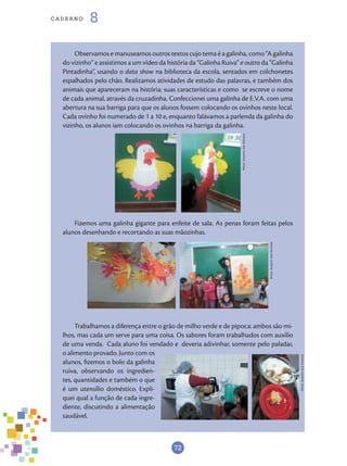 72
cade r n o 8
Observamos e manuseamos outros textos cujo tema é a galinha, como “A galinha
do vizinho” e assistimos a um vídeo da história da “Galinha Ruiva” e outro da “Galinha
Pintadinha”, usando o data show na biblioteca da escola, sentados em colchonetes
espalhados pelo chão. Realizamos atividades de estudo das palavras, e também dos
animais que apareceram na história: suas características e como se escreve o nome
de cada animal, através da cruzadinha. Confeccionei uma galinha de E.V.A. com uma
abertura na sua barriga para que os alunos fossem colocando os ovinhos neste local.
Cada ovinho foi numerado de 1 a 10 e, enquanto falávamos a parlenda da galinha do
vizinho, os alunos iam colocando os ovinhos na barriga da galinha.
Fizemos uma galinha gigante para enfeite de sala. As penas foram feitas pelos
alunos desenhando e recortando as suas mãozinhas.
Trabalhamos a diferença entre o grão de milho verde e de pipoca: ambos são mi-
lhos, mas cada um serve para uma coisa. Os sabores foram trabalhados com auxílio
de uma venda. Cada aluno foi vendado e deveria adivinhar, somente pelo paladar,
o alimento provado. Junto com os
alunos, fizemos o bolo da galinha
ruiva, observando os ingredien-
tes, quantidades e também o que
é um utensílio doméstico. Expli-
quei qual a função de cada ingre-
diente, discutindo a alimentação
saudável.
Fotos:ArquivodosAutores
Fotos:ArquivodosAutores
Fotos:ArquivodosAutores
 