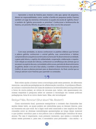 73
Ciências da Natureza no Ciclo de Alfabetização
Aproveitei a moral da história para mostrar a eles que, apesar de pequenos,
devem ter responsabilidades, como auxiliar a família em pequenas tarefas. Fizemos
também um jogo da memória e brincamos na quadra da escola de “galinha choca”
e também de “galinha procurando os pintinhos”. Confeccionei a lembrancinha da
história, um pintinho filhinho da galinha ruiva, feito com lã. Eles amaram!
Com essas atividades, os alunos conheceram os padrões silábicos que formam
a palavra galinha; conheceram o animal galinha, suas características e habitat;
compreenderamasequêncianuméricadosnumerosaté10,desenvolveramaoralidade,
o gosto pela leitura, o espírito de solidariedade, cooperação, colaboração e respeito.
Com relação ao estudo de Ciências, conheceram as semelhanças dos animais que se
encaixamnaespéciedasaves,curiosidadessobreasaves,períododedesenvolvimento
da galinha, desde o ovo até a fase adulta, e também o desenvolvimento das plantas
(milho), do que as plantas precisam para se desenvolverem. Ao final, concluí que as
crianças adoram ouvir histórias para aprender os conteúdos.
Este relato ajuda a ilustrar como a tecnologia pode estar presente, de diferentes
maneiras, nas práticas pedagógicas de alfabetização científica. A professora Maieli,
ao utilizar o cineminha feito de caixa de madeira e os eletrodomésticos (liquidificador
e forno de micro-ondas), se utiliza de recursos que, talvez, não aparecessem em
nossas respostas à pergunta sobre se usamos a tecnologia em nossas práticas
pedagógicas, feita lá no início deste texto. Mas, são tecnologias!
Desligar? Não. Reiniciar! (Shut down? No. Restart! )
Como movimento final, queremos ressignificar o contexto das chamadas das
seções desse texto, as quais podem ser estendidas para os demais tópicos, pois
no momento em que você, fez o login você está conectado e isso implica em fazer
conexões entre as diversas metodologias apresentadas ao longo desse material
e que podem contribuir para a sua prática com a alfabetização científica de seus
alunos. Por isso é importante, num primeiro momento, que exista a vontade de
entrar nesse processo e, para isso, é necessário uma permissão – sua senha – a
ArquivodosAutores
 