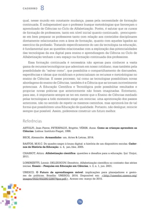 74
cade r n o 8
qual, nesse mundo em constante mudança, passa pela necessidade de formação
continuada. É indispensável que o professor busque metodologias que favoreçam o
aprendizado de Ciências no Ciclo de Alfabetização. Porém, é salutar que os cursos
de formação de professores, tanto em nível inicial quanto continuado, preocupem-
se em bem preparar os professores tanto com relação aos conteúdos disciplinares
diretamente relacionados com a área de formação, quanto com aqueles ligados ao
exercício da profissão. Tratando especificamente do uso da tecnologia na educação,
é fundamental que as questões relacionadas com a exploração das potencialidades
das tecnologias da era digital para ensino e aprendizagem da Ciência no Ciclo de
Alfabetização tenham o seu espaço na formação continuada dos professores.
Essa formação continuada é necessária não apenas para conhecer a vasta
gama de recursos tecnológicos que adentram em nosso cotidiano, mas também pela
possibilidade do “salvar como”, que possibilita o compartilhamento de discussões,
experiências e ideias que modificam e potencializam os recursos e metodologias no
ensino de Ciências. E nesse processo, tal como as tecnologias possibilitam novas
abordagens do ensino de Ciências, também é a Ciência que as tornam incrivelmente
potenciais. A Educação Científica e Tecnológica pode possibilitar resultados e
propiciar novas práticas que anteriormente não foram imaginadas. Entretanto,
para isso, é importante sempre se ter em mente que o Ensino de Ciências mediado
pelas tecnologias a todo momento exige um reiniciar, uma aprimoração dos passos
anteriores, não no sentido de repetir os mesmos caminhos, mas aprimorá-los de tal
forma que possibilitem uma Educação de qualidade. Portanto, não desligue; reinicie
sempre que possível. Assim, poderemos construir um futuro melhor.
Referências
ASTOLFI, Jean Pierre; PETERFALVI, Brigitte; VÉRIN, Anne. Como as crianças aprendem as
Ciências. Lisboa: Instituto Piaget, 1998.
BECK, Alexandre. Armandinho: um. Artes & Letras, 2014.
BASTOS, M.H.C. Do quadro-negro à lousa digital: a história de um dispositivo escolar. Cader-
nos de História da Educação. n. 4, jan./dez. 2005.
CHASSOT, Attico. Alfabetização científica: questões e desafios para a educação. Ijuí: Unijuí,
2011.
LORENZETTI, Leonir; DELIZOICOV, Demétrio. Alfabetização científica no contexto das séries
inicias. Ensaio – Pesquisa em Educação em Ciências, v. 3, n. 1, jun. 2001.
UNESCO. O Futuro da aprendizagem móvel: implicações para planejadores e gesto-
res de políticas. Brasília: UNESCO, 2014. Disponível em: <http://unesdoc.unesco.org/
images/0022/002280/228074por.pdf>. Acesso em: março de 2015.
 