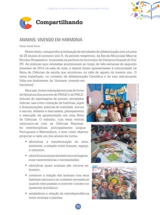 75
Ciências da Natureza no Ciclo de Alfabetização
Compartilhando
Animais: vivendo em harmonia
Deize Smek Pinto
Nesterelato,compartilhoarealizaçãodeatividadesdealfabetizaçãocomaturma
de 29 alunos do primeiro ano A, do período vespertino, da Escola Municipal Marcos
Nicolau Strapassoni, localizada na periferia do município de Campina Grande do Sul/
PR. As práticas aqui relatadas aconteceram ao longo de três semanas do segundo
bimestre de 2014 na sala de aula, e depois foram apresentadas à comunidade na
Feira de Ciências da escola que aconteceu no mês de agosto do mesmo ano. O
tema trabalhado, no contexto da Alfabetização Científica e do eixo estruturante
Vida nos Ambientes, foi “Animais: vivendo em
harmonia”.
Paraisso,foramrealizadasleiturasdelivros
de literatura dos acervos do PNAIC e do PNLD;
leituras de reportagens de jornais; atividades
lúdicas, tais como contação de histórias, jogos
e dramatizações; práticas de oralidade, leitura
e escrita; debates e discussões; planejamento
e execução da apresentação em uma Feira
de Ciências. O trabalho, cujo tema central
relacionou-se com as Ciências Naturais,
foi interdisciplinar, principalmente Língua
Portuguesa e Matemática, e teve como objetivo
propiciar a cada um dos alunos da turma:
	identificar a transformação do meio•	
ambiente, a relação entre homem, espaço
e natureza;
	identificaranimaisdomésticoseselvagens,•	
suas características e necessidades;
	identificar quais animais são nocivos ao•	
homem;
	conhecer a relação dos animais com seus•	
habitats naturais e os cuidados necessários
quando eles passam a conviver conosco no
ambiente doméstico;
	estabelecer a relação de interdependência•	
entre animais e plantas;
Fotos:ArquivodosAutores
 