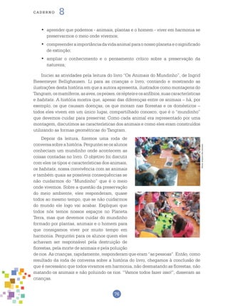 76
cade r n o 8
	aprender que podemos - animais, plantas e o homem - viver em harmonia se•	
preservarmos o meio onde vivemos;
	compreenderaimportânciadavidaanimalparaonossoplanetaeosignificado•	
de extinção;
	ampliar o conhecimento e o pensamento crítico sobre a preservação da•	
natureza;
Iniciei as atividades pela leitura do livro “Os Animais do Mundinho”, de Ingrid
Biesemeyer Bellighausen. Li para as crianças o livro, contando e mostrando as
ilustrações desta história em que a autora apresenta, ilustrados como montagens do
Tangram,osmamíferos,asaves,ospeixes,osrépteiseosanfíbios,suascaracterísticas
e habitats. A história mostra que, apesar das diferenças entre os animais – há, por
exemplo, os que causam doenças, os que moram nas florestas e os domésticos –
todos eles vivem em um único lugar, compartilhado conosco, que é o “mundinho”
que devemos cuidar para preservar. Como cada animal era representado por uma
montagem, discutimos as características dos animais e como eles eram construídos
utilizando as formas geométricas do Tangram.
Depois da leitura, fizemos uma roda de
conversasobreahistória.Pergunteiseosalunos
conheciam um mundinho onde acontecem as
coisas contadas no livro. O objetivo foi discutir
com eles os tipos e características dos animais,
os habitats, nossa convivência com as animais
e também quais as possíveis consequências se
não cuidarmos do “Mundinho” que é o meio
onde vivemos. Sobre a questão da preservação
do meio ambiente, eles responderam, quase
todos ao mesmo tempo, que se não cuidarmos
do mundo ele logo vai acabar. Expliquei que
todos nós temos nossos espaços no Planeta
Terra, mas que devemos cuidar do mundinho
formado por plantas, animais e o homem para
que consigamos viver por muito tempo em
harmonia. Perguntei para os alunos quem eles
achavam ser responsável pela destruição de
florestas, pela morte de animais e pela poluição
de rios. As crianças, rapidamente, responderam que eram “as pessoas”. Então, como
resultado da roda de conversa sobre a história do livro, chegamos à conclusão de
que é necessário que todos vivamos em harmonia, não desmatando as florestas, não
matando os animais e não poluindo os rios. “Vamos todos fazer isso!”, disseram as
crianças.
Fotos:ArquivodosAutores
 
