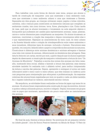 77
Ciências da Natureza no Ciclo de Alfabetização
Para trabalhar com outra forma de discutir esse tema, propus aos alunos a
tarefa de construção de maquetes: uma que mostrasse o meio ambiente rural,
uma que mostrasse o meio ambiente urbano e uma que mostrasse a floresta.
Separados em dois grupos, as crianças utilizaram isopor, papéis e tintas coloridos,
cartolina, cola e tesoura para construírem os elementos naturais que compõem os
ambientes criados, tais como árvores, terra, flores, plantações e rios. Como tarefa
de casa, pedi que os alunos reunissem e trouxessem na aula seguinte objetos e
brinquedos que pudessem ser usados para representarem animais, casas, pessoas,
carros e outros elementos para completarem as maquetes. Os alunos trouxeram os
materiais, concluíram a criação das maquetes e depois conversamos sobre elas e
o que representavam. Expliquei as características do meio rural, do meio urbano
e da floresta falando sobre a relação de interdependência entre esses ambientes e
seus moradores, diferentes tipos de animais, incluindo o homem. Discutimos essa
questão, em conjunto, falando sobre o papel e a importância dos animais na natureza.
Construímos a diferença entre animais domésticos e animais selvagens e fizemos
uma lista com nomes de animais, diferenciando os domésticos dos selvagens. Essa
lista foi feita em um cartaz, escrito por mim, a partir daquilo que os alunos sugeriram
depois de observarem a construção da maquete e relembrarem a leitura do livro “Os
Animais do Mundinho”. Trabalhei a escrita dos nomes dos animais em letra caixa-
alta, mostrando letra inicial, sílabas e fazendo a leitura das palavras; essa mesma
atividade também foi realizada com o alfabeto móvel, para melhor compreensão
da leitura e escrita das palavras. Depois, apresentei e entreguei à turma um texto
informativo sobre o meio rural e o meio urbano, que eles colaram no caderno junto
com perguntas para interpretação que reforçaram a problematização. As respostas
coletivas dos alunos foram registradas por mim no quadro e cada um deles também
fez o registro individual no caderno, exercitando escrita e leitura.
Na sequência, as atividades foram realizadas na forma de jogos cujo tema foi os
animais. Os alunos foram responsáveis pela construção do jogo da memória, dominó
e quebra-cabeça utilizando pintura, recorte e colagem. Depois, brincaram em grupos
com os jogos que montaram, aprendendo um pouco mais sobre as características
dos animais.
No final da aula, fizemos a leitura deleite “As aventuras de um pequeno ratinho
na cidade grande”, livro de Simon Prescott baseado na fábula de Esopo “O Rato do
Fotos:ArquivodosAutores
 