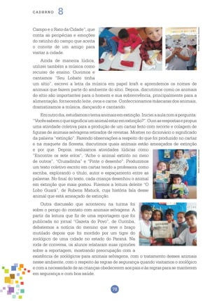 78
cade r n o 8
Campo e o Rato da Cidade”, que
conta as peripécias e emoções
do ratinho do campo que aceita
o convite de um amigo para
visitar a cidade.
Ainda de maneira lúdica,
utilizei também a música como
recurso de ensino. Ouvimos e
cantamos “Seu Lobato tinha
um sítio”, escrevi a letra da música em papel kraft e aprendemos os nomes de
animais que fazem parte do ambiente do sítio. Depois, discutimos como os animais
do sítio são importantes para o homem e sua sobrevivência, principalmente para a
alimentação, fornecendo leite, ovos e carne. Confeccionamos máscaras dos animais,
dramatizamos a música, dançando e cantando.
Emoutrodia,estudamosotemaanimaisemextinção.Inicieiaaulacomapergunta:
“Vocêssabemoquesignificaumanimalestaremextinção?”.Ouviasrespostasepropus
uma atividade coletiva para a produção de um cartaz feito com recorte e colagem de
figuras de animais selvagens retirados de revistas. Mostrei no dicionário o significado
da palavra “extinção”. Fazendo observações a respeito do que foi produzido no cartaz
e na maquete da floresta, discutimos quais animais estão ameaçados de extinção
e por que. Depois, realizamos atividades lúdicas como
“Encontre os sete erros”, “Ache o animal extinto no meio
de outros”, “Cruzadinha” e “Pinte o desenho”. Produzimos
um texto coletivo escrito em cartaz tendo a professora como
escriba, explorando o título, autor e espaçamento entre as
palavras. No final do texto, cada criança desenhou o animal
em extinção que mais gostou. Fizemos a leitura deleite “O
Lobo Guará”, de Rubens Matuck, cuja história fala desse
animal que está ameaçado de extinção.
Outra discussão que aconteceu na turma foi
sobre o perigo do contato com animais selvagens. A
partir da leitura que fiz de uma reportagem que foi
publicada no jornal “Gazeta do Povo”, de Curitiba,
debatemos a notícia do menino que teve o braço
mutilado depois que foi mordido por um tigre do
zoológico de uma cidade no estado do Paraná. Na
roda de conversa, os alunos relataram suas opiniões
sobre a reportagem, mostrando preocupação com a
existência de zoológicos para animais selvagens, com o tratamento desses animais
nesse ambiente, com o respeito às regras de segurança quando visitamos o zoológico
e com a necessidade de as crianças obedecerem aos pais e às regras para se manterem
em segurança e com boa saúde.
Fotos:ArquivodosAutoresFotos:ArquivodosAutores
 