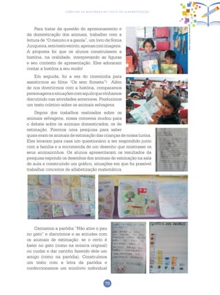 79
Ciências da Natureza no Ciclo de Alfabetização
Para tratar da questão do aprisionamento e
da domesticação dos animais, trabalhei com a
leitura de “O menino e a gaiola”, um livro de Sonia
Junqueira,semtextoescrito,apenascomimagens.
A proposta foi que os alunos construíssem a
história, na oralidade, interpretando as figuras
e seu contexto de apresentação. Eles adoraram
contar a história a seu modo!
Em seguida, foi a vez do cineminha para
assistirmos ao filme “Os sem floresta”! Além
de nos divertirmos com a história, comparamos
personagensesituaçõescomaquiloquevínhamos
discutindo nas atividades anteriores. Produzimos
um texto coletivo sobre os animais selvagens.
Depois dos trabalhos realizados sobre os
animais selvagens, nossa conversa mudou para
o debate sobre os animais domesticados, os de
estimação. Fizemos uma pesquisa para saber
quais eram os animais de estimação das crianças de nossa turma.
Eles levaram para casa um questionário a ser respondido junto
com a família e a encomenda de um desenho que mostrasse os
seus animaizinhos. Os alunos apresentaram os resultados da
pesquisa expondo os desenhos dos animais de estimação na sala
de aula e construindo um gráfico, situações em que foi possível
trabalhar conceitos de alfabetização matemática.
Cantamos a paródia “Não atire o pau
no gato” e discutimos e as atitudes com
os animais de estimação: se o certo é
bater no gato (como na música original)
ou cuidar e dar carinho fazendo dele um
amigo (como na paródia). Construímos
um texto com a letra da paródia e
confeccionamos um minilivro individual
Fotos:ArquivodosAutores
 