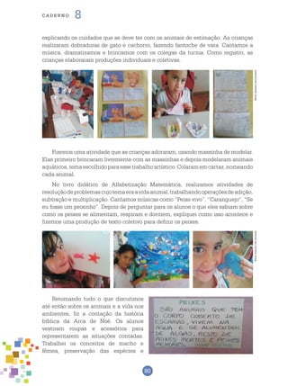 80
cade r n o 8
explicando os cuidados que se deve ter com os animais de estimação. As crianças
realizaram dobraduras de gato e cachorro, fazendo fantoche de vara. Cantamos a
música, dramatizamos e brincamos com os colegas da turma. Como registro, as
crianças elaboraram produções individuais e coletivas.
Fizemos uma atividade que as crianças adoraram, usando massinha de modelar.
Elas primeiro brincaram livremente com as massinhas e depois modelaram animais
aquáticos,temaescolhidoparaessetrabalhoartístico.Colaramemcartaz,nomeando
cada animal.
No livro didático de Alfabetização Matemática, realizamos atividades de
resoluçãodeproblemascujotemaeraavidaanimal,trabalhandooperaçõesdeadição,
subtração e multiplicação. Cantamos músicas como “Peixe vivo”, “Caranguejo”, “Se
eu fosse um peixinho”. Depois de perguntar para os alunos o que eles sabiam sobre
como os peixes se alimentam, respiram e dormem, expliquei como isso acontece e
fizemos uma produção de texto coletivo para definir os peixes.
Retomando tudo o que discutimos
até então sobre os animais e a vida nos
ambientes, fiz a contação da história
bíblica da Arca de Noé. Os alunos
vestiram roupas e acessórios para
representarem as situações contadas.
Trabalhei os conceitos de macho e
fêmea, preservação das espécies e
Fotos:ArquivodosAutoresFotos:ArquivodosAutores
 