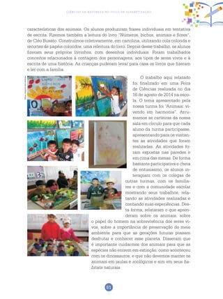 81
Ciências da Natureza no Ciclo de Alfabetização
características dos animais. Os alunos produziram frases individuais em tentativa
de escrita. Fizemos também a leitura do livro “Números, bichos, animais e flores”,
de Cléo Busato. Construímos coletivamente, em cartolina, utilizando cola colorida e
recortes de papéis coloridos, uma releitura do livro. Depois desse trabalho, os alunos
fizeram seus próprios livrinhos, com desenhos individuais. Foram trabalhados
conceitos relacionados à contagem dos personagens, aos tipos de seres vivos e à
escrita de uma história. As crianças puderam levar para casa os livros que fizeram
e ler com a família.
O trabalho aqui relatado
foi finalizado em uma Feira
de Ciências realizada no dia
16 de agosto de 2014 na esco-
la. O tema apresentado pela
nossa turma foi “Animais: vi-
vendo em harmonia”. Arru-
mamos as carteiras da nossa
sala em círculo para que cada
aluno da turma participasse,
apresentando para os visitan-
tes as atividades que foram
realizadas. As atividades fo-
ram expostas nas paredes e
em cima das mesas. De forma
bastante participativa e cheia
de entusiasmo, os alunos in-
teragiam com os colegas de
outras turmas, com os familia-
res e com a comunidade escolar
mostrando seus trabalhos, rela-
tando as atividades realizadas e
contando suas experiências. Des-
ta forma, relataram o que apren-
deram sobre os animais, sobre
o papel do homem na sobrevivência dos seres vi-
vos, sobre a importância de preservação do meio
ambiente para que as gerações futuras possam
desfrutar e conhecer esse planeta. Disseram que
é importante cuidarmos dos animais para que as
espécies não entrem em extinção, como aconteceu
com os dinossauros, e que não devemos manter os
animais em jaulas e zoológicos e sim em seus ha-
bitats naturais.
Fotos:ArquivodosAutores
 