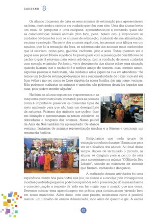 82
cade r n o 8
Os alunos trouxeram de casa os seus animais de estimação para apresentarem
na feira, mostrando o carinho e o cuidado que têm com eles. Uma das alunas levou
um casal de periquitos e uma calopsita, apresentando-os e contando quais são
as características desses animais (têm bico, pena, botam ovo...). Explicaram os
cuidados devemos ter com os animais de estimação, cuidando de sua alimentação,
vacinas e proteção. Na parte dos animais aquáticos, trouxemos uma tilápia em um
aquário, que foi a sensação da feira, se sobressaindo dos animais mais conhecidos
que lá estavam, como pato, galinha, cachorro, gato e aves. Todos queriam ver e
pegar esse peixe! Nossa atividade foi prestigiada com a presença de dois filhotes de
cachorro que lá estavam para serem adotados, com a condição de serem cuidados
com atenção e carinho. Foi bonito ver o depoimento dos alunos sobre essa situação
quando falaram que o cachorro é o melhor amigo do homem, mas, mesmo assim,
algumas pessoas o maltratam, não cuidam e até o jogam na rua em abandono. “Se
temos um bicho de estimação devemos ter a responsabilidade de o criarmos até ele
ficar velho e morrer, como se fosse alguém da nossa família, dar um nome, vacinas.
Não podemos maltratar os animais e também não podemos deixá-los jogados nas
ruas, pois podem morder alguém”.
Na feira, os alunos expuseram e apresentaram as
maquetesqueconstruíram,contandoparaaspessoas
como é importante preservar os diferentes tipos de
meio ambiente para que não haja um desequilíbrio
da natureza. Falaram dos animais que podem ficar
em extinção e apresentaram os textos coletivos, as
dobraduras e tangrans dos animais. Nosso painel
da Arca de Noé também foi apresentado: Os alunos
vestiram fantasias de animais representando machos e a fêmeas e contaram um
resumo da história.
Estipulamos que cada grupo de
visitação circularia durante 15 minutos para
ver os trabalhos dos alunos. Ao final desse
tempo, depois de terminado o circuito, os
alunos se dirigiam para o centro da sala
para apresentarem a música “O Sítio do Seu
Lobato”, usando as máscaras de animais
que fizeram, cantando e dançando.
A realização dessas atividades foi uma
experiência muito boa para todos nós (eu, os alunos e a escola), pois conseguimos
mostrar que desde pequenos podemos aprender sobre preservação do meio ambiente
e conscientização a respeito da vida em harmonia com o mundo que nos cerca.
Devemos colocar essa aprendizagem em prática para continuarmos vivendo bem
em nosso mundinho. Além disso, com esse projeto, mostramos como é possível
realizar um trabalho de ensino diferenciado, indo além do quadro e giz. A escola
Fotos:ArquivodosAutores
 