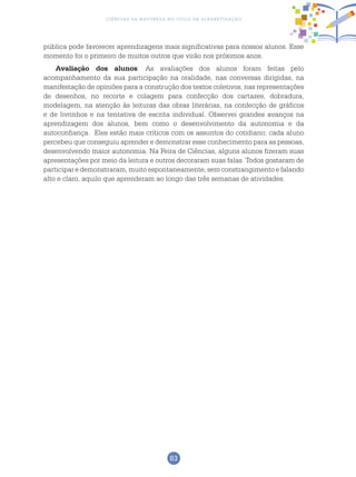 83
Ciências da Natureza no Ciclo de Alfabetização
pública pode favorecer aprendizagens mais significativas para nossos alunos. Esse
momento foi o primeiro de muitos outros que virão nos próximos anos.
Avaliação dos alunos: As avaliações dos alunos foram feitas pelo
acompanhamento da sua participação na oralidade, nas conversas dirigidas, na
manifestação de opiniões para a construção dos textos coletivos, nas representações
de desenhos, no recorte e colagem para confecção dos cartazes, dobradura,
modelagem, na atenção às leituras das obras literárias, na confecção de gráficos
e de livrinhos e na tentativa de escrita individual. Observei grandes avanços na
aprendizagem dos alunos, bem como o desenvolvimento da autonomia e da
autoconfiança. Eles estão mais críticos com os assuntos do cotidiano; cada aluno
percebeu que conseguiu aprender e demonstrar esse conhecimento para as pessoas,
desenvolvendo maior autonomia. Na Feira de Ciências, alguns alunos fizeram suas
apresentações por meio da leitura e outros decoraram suas falas. Todos gostaram de
participar e demonstraram, muito espontaneamente, sem constrangimento e falando
alto e claro, aquilo que aprenderam ao longo das três semanas de atividades.
 