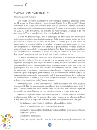 84
cade r n o 8
Viajando com as borboletas
Elisabete Aparecida Rodrigues
Este relato apresenta atividades de alfabetização realizadas com uma turma
de 14 alunos do 2.o
ano, do turno vespertino da Escola Rural Municipal Professor
Waldomiro A. de Souza, localizada na zona rural da cidade de União da Vitória/PR.
As atividades foram realizadas durante cerca de 5 meses, entre agosto e dezembro
de 2013. O tema trabalhado, no contexto da Alfabetização Científica e do eixo
estruturante Vida nos Ambientes, foi a vida das borboletas.
A ideia do trabalho surgiu com a percepção da dificuldade dos alunos para
entenderem e redigirem um texto informativo. Sabe-se que para se redigir um texto
informativo é necessário conhecer muito sobre o assunto que vai ser abordado.
Sendo assim, a proposta foi aliar o trabalho com textos informativos com um tema
que despertasse a curiosidade das crianças e possibilitasse variados encontros
com a leitura para estudo e busca de informações. Para desenvolver as práticas
que exercitassem a alfabetização nesse contexto, foi escolhido o tema “vida das
borboletas”, algo bastante ligado à realidade dos alunos dessa escola.
Ler textos informativos, conhecer seus portadores e desenvolver estratégias
para localizar informações sobre temas que se deseja conhecer são aspectos
importantíssimos para a formação de um leitor. Pesquisar junto com as crianças tem
como propósito desenvolver com elas, desde muito pequenas, o gosto pela leitura e a
percepção de que essa leitura ajuda a saber mais sobre um assunto. O trabalho com
os textos orais – nem sempre priorizado em sala de aula – coloca o aluno em contato
com múltiplas linguagens, possibilitando que ele desenvolva diversas formas de
expressão em situações de comunicação real. É uma possibilidade de se trabalhar,
ao mesmo tempo, a escrita, a oralidade e a expressão corporal, além da cooperação
e do reconhecimento às produções dos colegas.
O tema escolhido – a vida das borboletas – está relacionado com o dia a dia das
crianças pelo fato de a escola estar inserida em uma comunidade da zona rural. O
tema possibilitou também a discussão sobre a importância de trabalhar o respeito e
o cuidado que todos devemos ter com o meio ambiente e com os seres vivos.
O trabalho, cujo tema central relacionou-se com as Ciências Naturais, mobilizou
conhecimentos de Língua Portuguesa, Geografia, História, Artes e Educação Física
e teve explicitados os seguintes objetivos a serem alcançados com as crianças:
	Ler palavras, frases, textos e identificar a finalidade do texto;•	
	Identificar semelhanças sonoras em sílabas e rimas;•	
	Desenvolver a capacidade de produzir textos escritos e orais com coerência e•	
respeito ao gênero;
	Desenvolver a oralidade;•	
	Usar a escrita e o desenho como recursos para organização sistemática de•	
 