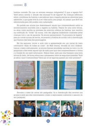 86
cade r n o 8
história contada: Por que os animais estavam indignados? O que a lagarta fez?
Você achou correta a atitude dos animais? E da lagarta? As crianças refletiram
sobre o problema da história e perceberam que a lagarta precisa se alimentar para
sobreviver, o que pode levá-la a ser vista como uma praga, no campo, que deve ser
exterminada para não acabar com a plantação.
Foi pedido aos alunos que desenhassem aquilo que compreenderam sobre os
acontecimentos ocorridos com a lagarta na história. Depois de uma nova leitura,
eu atuei como escriba no processo de reescrita coletiva da história, que resultou
na confecção do “livrão” da turma, com dez páginas lindamente ilustradas pelas
crianças com o uso de aquarela. Os alunos apresentaram “A primavera da lagarta”
para as outras turmas da escola, encenando a história de acordo com a distribuição
que fizemos das falas dos personagens.
No dia seguinte, iniciei a aula com a apresentação em um cartaz do texto
informativo “Asas de todas as cores”, de Walt Disney, retirado do livro didático.
Lemos o texto coletivamente, os alunos fizeram atividades escritas no livro e eu fiz
perguntas a eles sobre aquele tipo de texto para que eles compreendessem a forma
e a função de um texto informativo. Depois disso, pedi que eles fizessem uma nova
leitura do texto, de forma silenciosa e pensassem sobre as seguintes questões: Você
já sabia o que é metamorfose? Será que só as lagartas passam por esse processo?
Recortei o texto do cartaz em parágrafos, fiz a distribuição dos recortes nos
grupos e pedi que eles remontassem o texto e explicassem oralmente o assunto do
seu parágrafo.
Fotos:ArquivodosAutoresFotos:ArquivodosAutores
 