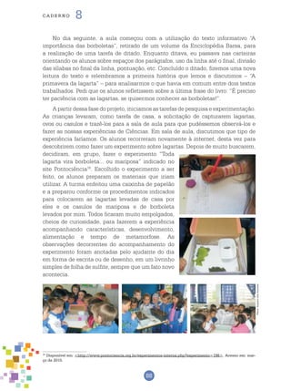 88
cade r n o 8
No dia seguinte, a aula começou com a utilização do texto informativo “A
importância das borboletas”, retirado de um volume da Enciclopédia Barsa, para
a realização de uma tarefa de ditado. Enquanto ditava, eu passava nas carteiras
orientando os alunos sobre espaços dos parágrafos, uso da linha até o final, divisão
das sílabas no final da linha, pontuação, etc. Concluído o ditado, fizemos uma nova
leitura do texto e relembramos a primeira história que lemos e discutimos – “A
primavera da lagarta” – para analisarmos o que havia em comum entre dois textos
trabalhados. Pedi que os alunos refletissem sobre a última frase do livro: “É preciso
ter paciência com as lagartas, se quisermos conhecer as borboletas!”.
A partir dessa fase do projeto, iniciamos as tarefas de pesquisa e experimentação.
As crianças levaram, como tarefa de casa, a solicitação de capturarem lagartas,
ovos ou casulos e trazê-los para a sala de aula para que pudéssemos observá-los e
fazer as nossas experiências de Ciências. Em sala de aula, discutimos que tipo de
experiência faríamos. Os alunos recorreram novamente à internet, desta vez para
descobrirem como fazer um experimento sobre lagartas. Depois de muito buscarem,
decidiram, em grupo, fazer o experimento “Toda
lagarta vira borboleta... ou mariposa” indicado no
site Pontociência18
. Escolhido o experimento a ser
feito, os alunos preparam os materiais que iriam
utilizar. A turma enfeitou uma caixinha de papelão
e a preparou conforme os procedimentos indicados
para colocarem as lagartas levadas de casa por
eles e os casulos de mariposa e de borboleta
levados por mim. Todos ficaram muito empolgados,
cheios de curiosidade, para fazerem a experiência
acompanhando características, desenvolvimento,
alimentação e tempo de metamorfose. As
observações decorrentes do acompanhamento do
experimento foram anotadas pelo ajudante do dia
em forma de escrita ou de desenho, em um livrinho
simples de folha de sulfite, sempre que um fato novo
acontecia.
18
Disponível em: <http://www.pontociencia.org.br/experimentos-interna.php?experimento=198>. Acesso em: mar-
ço de 2015.
Fotos:ArquivodosAutores
 