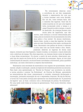 89
Ciências da Natureza no Ciclo de Alfabetização
Foi interessante observar como
a ocorrência de um fato inesperado
durante o experimento fez com que
a turma tomasse uma nova decisão.
Em um dia, como sempre fazia, abri
a caixinha das lagartas. Qual não foi
nossa surpresa ao ver que uma lagarta
tinha encasulado entre a tampa e a
caixa! Quando eu abri a tampa, o casulo
foi destruído. As crianças ficaram com
muita pena da lagartinha, que não
morreu, mas começou a circular desnorteada pela
caixa, pois no momento do encasulamento ela solta
seus pelos e fica imóvel. Os alunos resolveram,
depois disso, mudar a casa das lagartas: da caixa
para um vaso. Escolheram dois vasos, encheram de
terra, decoraram com galhos de árvore e cobriram
a nova casa com um tecido telado e fino. Assim,
poderiam observar as lagartas de forma mais
segura, evitando que elas fugissem, fossem tocadas, ou tivessem o casulo destruído
com a abertura da tampa. Nos dias seguintes, as crianças deram nome às lagartas
e duas delas encasularam. Os alunos, a partir de seus estudos, observaram que,
pelo tipo de casulo em forma de fio, se tratavam de mariposas. Agora, já com mais
conhecimento do assunto, os alunos foram convidados a escreverem, para o portfólio
individual, um texto informativo a respeito das borboletas.
Realizamos uma atividade de matemática com registro de quantidades, cálculo
mental, adição e subtração, usando as espécies de borboletas presentes na natureza.
Para fazer uma apresentação no “Recital de Poesias” que aconteceu na escola,
a turma estudou o poema “As Borboletas”, de Vinícius de Moraes, aprendendo
as características das rimas, interpretando o contexto, ensaiando declamação e
encenação, treinando entonação da voz e expressões corporais. No dia do Recital,
a turma do 2.o
ano pediu licença para apresentar sua dramatização de “A primavera
da lagarta” que, ao final, culminou com a declamação do poema “As borboletas”.
Foi uma tarde onde todas as turmas se apresentaram. Tudo muito divertido, todos
adoraram!
Fotos:ArquivodosAutores
Fotos:ArquivodosAutores
 