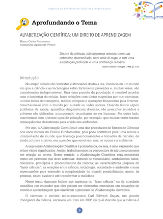 9
Ciências da Natureza no Ciclo de Alfabetização
Aprofundando o Tema
Alfabetização Científica: um direito de aprendizagem
Mauro Carlos Romanatto
Alessandra Aparecida Viveiro
Diante da ciência, não devemos ostentar nem um
ceticismo desconfiado, nem uma fé cega, e sim uma
admiração profunda e uma confiança razoável.
Gilles-Gaston Granger (1994, p. 114)
Introdução
No amplo cenário de contextos e atividades do dia a dia, vivemos em um mundo
em que a ciência e as tecnologias estão fortemente presentes e, muitas vezes, são
consideradas indispensáveis. Para uma parcela da população é possível acordar
com o despertar do celular, fazer refeições com dietas sugeridas por nutricionistas,
utilizar meios de transporte, realizar compras e operações financeiras pela internet,
conectarem-se com o mundo por e-mails ou redes sociais. Quando temos algum
problema de saúde, aparelhos diagnosticam doenças, são prescritos remédios e
próteses são utilizadas, incorporando tecnologias ao ser humano. Por outro lado,
convivemos com diversos tipos de poluição, por exemplo, que muitas vezes trazem
consequências desastrosas para a vida nos ambientes.
Por isso, a Alfabetização Científica é uma das prioridades do Ensino de Ciências
nos anos iniciais do Ensino Fundamental, pois pode contribuir para uma leitura e
interpretação de mundo que favoreça posicionamentos e tomadas de decisão, de
modo crítico e criativo, em questões que envolvam nós, os outros e o ambiente.
A expressão Alfabetização Científica é polissêmica, ou seja, é uma expressão que
reúne vários significados. Assim, trabalharemos na perspectiva de alguns consensos
em relação ao termo. Nesse sentido, a Alfabetização Científica será concebida
como um processo que deve articular: domínio de vocabulário, simbolismos, fatos,
conceitos, princípios e procedimentos da ciência; as características próprias do
“fazer ciência”; as relações entre ciência, tecnologia, sociedade e ambiente e suas
repercussões para entender a complexidade do mundo possibilitando, assim, às
pessoas, atuar, avaliar e até transformar a realidade.
Neste texto, daremos ênfase aos aspectos do “fazer ciência” ou da atividade
científica por entender que eles podem ser elementos essenciais em situações de
ensino e aprendizagem que envolvem o processo de Alfabetização Científica.
O cientista e escritor norte-americano Carl Edward Sagan, um grande
divulgador da ciência, escreveu um livro em 2006 no qual discute que a ciência é
 