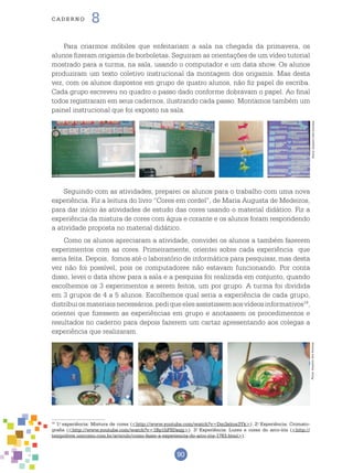 90
cade r n o 8
Para criarmos móbiles que enfeitariam a sala na chegada da primavera, os
alunos fizeram origamis de borboletas. Seguiram as orientações de um vídeo tutorial
mostrado para a turma, na sala, usando o computador e um data show. Os alunos
produziram um texto coletivo instrucional da montagem dos origamis. Mas desta
vez, com os alunos dispostos em grupo de quatro alunos, não fiz papel de escriba.
Cada grupo escreveu no quadro o passo dado conforme dobravam o papel. Ao final
todos registraram em seus cadernos, ilustrando cada passo. Montamos também um
painel instrucional que foi exposto na sala.
19
1.o
experiência: Mistura de cores (<http://www.youtube.com/watch?v=Dm3xitos3Yk>). 2.o
Experiência: Cromato-
grafia (<http://www.youtube.com/watch?v=1Bp1hFSDxqg>). 3.o
Experiência: Luzes e cores do arco-íris (<http://
tempolivre.umcomo.com.br/articulo/como-fazer-a-experiencia-do-arco-iris-1783.html>).
Seguindo com as atividades, preparei os alunos para o trabalho com uma nova
experiência. Fiz a leitura do livro “Cores em cordel”, de Maria Augusta de Medeiros,
para dar início às atividades de estudo das cores usando o material didático. Fiz a
experiência da mistura de cores com água e corante e os alunos foram respondendo
a atividade proposta no material didático.
Como os alunos apreciaram a atividade, convidei os alunos a também fazerem
experimentos com as cores. Primeiramente, orientei sobre cada experiência que
seria feita. Depois, fomos até o laboratório de informática para pesquisar, mas desta
vez não foi possível, pois os computadores não estavam funcionando. Por conta
disso, levei o data show para a sala e a pesquisa foi realizada em conjunto, quando
escolhemos os 3 experimentos a serem feitos, um por grupo. A turma foi dividida
em 3 grupos de 4 a 5 alunos. Escolhemos qual seria a experiência de cada grupo,
distribuiosmateriaisnecessários,pediqueelesassistissemaosvídeosinformativos19
,
orientei que fizessem as experiências em grupo e anotassem os procedimentos e
resultados no caderno para depois fazerem um cartaz apresentando aos colegas a
experiência que realizaram.
Fotos:ArquivodosAutoresFotos:ArquivodosAutores
 