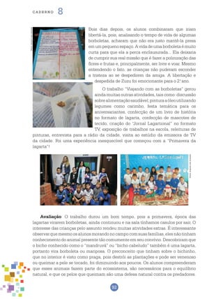 92
cade r n o 8
Dois dias depois, os alunos combinaram que iriam
libertá-la, pois, analisando o tempo de vida de algumas
borboletas, acharam que não era justo mantê-la presa
em um pequeno espaço. A vida de uma borboleta é muito
curta para que ela a perca enclausurada... Ela deixaria
de cumprir sua real missão que é fazer a polinização das
flores e frutas e, principalmente, ser livre e voar. Mesmo
entendendo o fato, as crianças não puderam esconder
a tristeza ao se despedirem da amiga. A libertação e
despedida de Zuzu foi emocionante para o 2.o
ano.
O trabalho “Viajando com as borboletas” gerou
ainda muitas outras atividades, tais como: discussão
sobrealimentaçãosaudável,pinturaaóleoutilizando
legumes como carimbo, festa temática para os
aniversariantes, confecção de um livro de história
no formato de lagarta, confecção de mascotes de
tecido, criação do “Jornal Lagartional” no formato
TV, exposição de trabalhos na escola, releituras de
pinturas, entrevista para a rádio da cidade, visita ao estúdio da emissora de TV
da cidade. Foi uma experiência inesquecível que começou com a “Primavera da
lagarta”!
Avaliação: O trabalho durou um bom tempo, pois a primavera, época das
lagartas virarem borboletas, ainda continuou e na sala tínhamos casulos por sair. O
interesse das crianças pelo assunto rendeu muitas atividades extras. É interessante
observarquemesmoosalunosmorandonocampocomsuasfamílias,elesnãotinham
conhecimento do animal presente tão comumente em seu convívio. Descobriram que
o bicho conhecido como o “mandruvá” ou “bicho cabeludo” também é uma lagarta,
portanto vira borboleta ou mariposa. O preconceito que tinham sobre o bichinho,
que no interior é visto como praga, pois destrói as plantações e pode ser venenoso
ou queimar a pele se tocado, foi diminuindo aos poucos. Os alunos compreenderam
que esses animais fazem parte do ecossistema, são necessários para o equilíbrio
natural, e que os pelos que queimam são uma defesa natural contra os predadores.
Fotos:ArquivodosAutores
Fotos:ArquivodosAutores
 