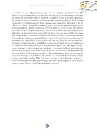 93
Ciências da Natureza no Ciclo de Alfabetização
O experimento com as lagartas despertou muita curiosidade e questionamentos. Na
medida em que foram sendo aprofundados os estudos, foi se percebendo melhoras
na escrita dos textos informativos. Segundo os próprios alunos, o que mais gostaram
de fazer foi o livrão da reescrita da história “A primavera da lagarta”, com pintura
em aquarela. Também gostaram de se fantasiar para dramatizar a história no dia do
“Recital da Poesia”, apesar de ficarem um pouco tímidos para a apresentação. Mas o
que mais amaram fazer foi conhecer a televisão do jornal local. Foi uma experiência
inusitada e fantástica para mim e para meus alunos. Posso até nos comparar com
as borboletas que sofrem uma metamorfose e desse processo saem muito diferentes
de quando entram. O trabalho com telejornal escolar colocou os alunos em contato
com múltiplas linguagens, possibilitando o desenvolvimento de diversas formas de
expressão, em situações de comunicação real. Foi uma possibilidade de trabalhar,
ao mesmo tempo, a escrita, a oralidade e a expressão corporal, além de possibilitar a
cooperação e o reconhecimento às produções dos colegas. Com todo esse trabalho,
pude perceber o quanto é importante explorar a linguagem oral mais sistematizada
em sala de aula, que muitas vezes é deixada de lado. A maior dificuldade encontrada
foi ter acesso a equipamento necessário para as filmagens, além de recursos de
áudio e iluminação e um local mais apropriado. Foi um aprendizado e tanto lidar com
minhas próprias limitações. Mas, fica agora um novo desafio. Tanto eu, professora,
como a escola, pretendemos adquirir mais recursos para filmagens e ainda buscar
aprimoramento técnico de edições de vídeo e filmagem.
 