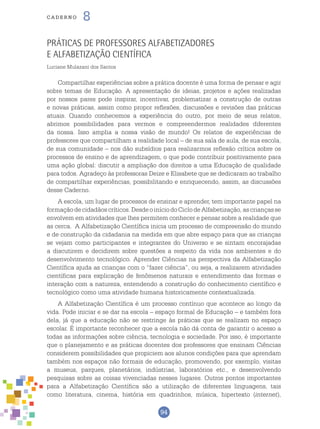94
cade r n o 8
Práticas de professores alfabetizadores
e Alfabetização Científica
Luciane Mulazani dos Santos
Compartilhar experiências sobre a prática docente é uma forma de pensar e agir
sobre temas de Educação. A apresentação de ideias, projetos e ações realizadas
por nossos pares pode inspirar, incentivar, problematizar a construção de outras
e novas práticas, assim como propor reflexões, discussões e revisões das práticas
atuais. Quando conhecemos a experiência do outro, por meio de seus relatos,
abrimos possibilidades para vermos e compreendermos realidades diferentes
da nossa. Isso amplia a nossa visão de mundo! Os relatos de experiências de
professores que compartilham a realidade local – de sua sala de aula, de sua escola,
de sua comunidade – nos dão subsídios para realizarmos reflexão crítica sobre os
processos de ensino e de aprendizagem, o que pode contribuir positivamente para
uma ação global: discutir a ampliação dos direitos a uma Educação de qualidade
para todos. Agradeço às professoras Deize e Elisabete que se dedicaram ao trabalho
de compartilhar experiências, possibilitando e enriquecendo, assim, as discussões
desse Caderno.
A escola, um lugar de processos de ensinar e aprender, tem importante papel na
formaçãodecidadãoscríticos.DesdeoiníciodoCiclodeAlfabetização,ascriançasse
envolvem em atividades que lhes permitem conhecer e pensar sobre a realidade que
as cerca. A Alfabetização Científica inicia um processo de compreensão do mundo
e de construção da cidadania na medida em que abre espaço para que as crianças
se vejam como participantes e integrantes do Universo e se sintam encorajadas
a discutirem e decidirem sobre questões a respeito da vida nos ambientes e do
desenvolvimento tecnológico. Aprender Ciências na perspectiva da Alfabetização
Científica ajuda as crianças com o “fazer ciência”, ou seja, a realizarem atividades
científicas para explicação de fenômenos naturais e entendimento das formas e
interação com a natureza, entendendo a construção do conhecimento científico e
tecnológico como uma atividade humana historicamente contextualizada.
A Alfabetização Científica é um processo contínuo que acontece ao longo da
vida. Pode iniciar e se dar na escola – espaço formal de Educação – e também fora
dela, já que a educação não se restringe às práticas que se realizam no espaço
escolar. É importante reconhecer que a escola não dá conta de garantir o acesso a
todas as informações sobre ciência, tecnologia e sociedade. Por isso, é importante
que o planejamento e as práticas docentes dos professores que ensinam Ciências
considerem possibilidades que propiciem aos alunos condições para que aprendam
também nos espaços não formais de educação, promovendo, por exemplo, visitas
a museus, parques, planetários, indústrias, laboratórios etc., e desenvolvendo
pesquisas sobre as coisas vivenciadas nesses lugares. Outros pontos importantes
para a Alfabetização Científica são a utilização de diferentes linguagens, tais
como literatura, cinema, história em quadrinhos, música, hipertexto (internet),
 