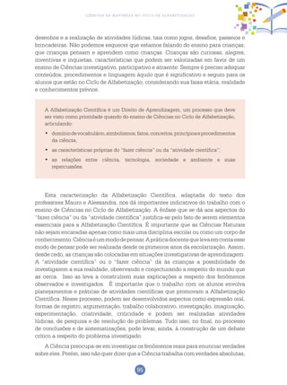 95
Ciências da Natureza no Ciclo de Alfabetização
desenhos e a realização de atividades lúdicas, tais como jogos, desafios, passeios e
brincadeiras. Não podemos esquecer que estamos falando do ensino para crianças,
que crianças pensam e aprendem como crianças. Crianças são curiosas, alegres,
inventivas e inquietas, características que podem ser valorizadas em favor de um
ensino de Ciências investigativo, participativo e atraente. Sempre é preciso adequar
conteúdos, procedimentos e linguagem àquilo que é significativo e seguro para os
alunos que estão no Ciclo de Alfabetização, considerando sua faixa etária, realidade
e conhecimentos prévios.
A Alfabetização Científica é um Direito de Aprendizagem, um processo que deve
ser visto como prioridade quando do ensino de Ciências no Ciclo de Alfabetização,
articulando:
	domíniodevocabulário,simbolismos,fatos,conceitos,princípioseprocedimentos•	
da ciência;
	as características próprias do “fazer ciência” ou da “atividade científica”;•	
	as relações entre ciência, tecnologia, sociedade e ambiente e suas•	
repercussões.
Esta caracterização da Alfabetização Científica, adaptada do texto dos
professores Mauro e Alessandra, nos dá importantes indicativos do trabalho com o
ensino de Ciências no Ciclo de Alfabetização. A ênfase que se dá aos aspectos do
“fazer ciência” ou da “atividade científica” justifica-se pelo fato de serem elementos
essenciais para a Alfabetização Científica. É importante que as Ciências Naturais
não sejam encaradas apenas como mais uma disciplina escolar ou como um corpo de
conhecimento.Ciênciaéummododepensar.Apráticadocentequelevaemcontaesse
modo de pensar pode ser realizada desde os primeiros anos da escolarização. Assim,
desde cedo, as crianças são colocadas em situações investigativas de aprendizagem.
A “atividade científica” ou o “fazer ciência” dá às crianças a possibilidade de
investigarem a sua realidade, observando e conjecturando a respeito do mundo que
as cerca. Isso as leva a construírem suas explicações a respeito dos fenômenos
observados e investigados. É importante que o trabalho com os alunos envolva
planejamentos e práticas de atividades científicas que promovam a Alfabetização
Científica. Nesse processo, podem ser desenvolvidos aspectos como expressão oral,
formas de registro, argumentação, trabalho colaborativo, investigação, imaginação,
experimentação, criatividade, criticidade e podem ser realizadas atividades
lúdicas, de pesquisa e de resolução de problemas. Tudo isso, no final, no processo
de conclusões e de sistematizações, pode levar, ainda, à construção de um debate
crítico a respeito do problema investigado.
A Ciência preocupa-se em investigar os fenômenos reais para enunciar verdades
sobre eles. Porém, isso não quer dizer que a Ciência trabalha com verdades absolutas,
 