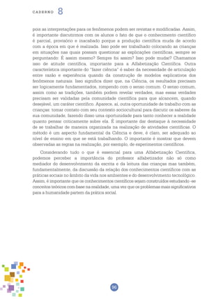 96
cade r n o 8
pois as interpretações para os fenômenos podem ser revistas e modificadas. Assim,
é importante discutirmos com os alunos o fato de que o conhecimento científico
é parcial, provisório e inacabado porque a produção científica muda de acordo
com a época em que é realizada. Isso pode ser trabalhado colocando as crianças
em situações nas quais possam questionar as explicações científicas, sempre se
perguntando: É assim mesmo? Sempre foi assim? Isso pode mudar? Chamamos
isso de atitude científica, importante para a Alfabetização Científica. Outra
característica importante do “fazer ciência” é saber da necessidade de articulação
entre razão e experiência quando da construção de modelos explicativos dos
fenômenos naturais. Isso significa dizer que, na Ciência, os resultados precisam
ser logicamente fundamentados, rompendo com o senso comum. O senso comum,
assim como as tradições, também podem revelar verdades, mas essas verdades
precisam ser validadas pela comunidade científica para que alcancem, quando
desejável, um caráter científico. Aparece, aí, outra oportunidade de trabalho com as
crianças: tomar contato com seu contexto sociocultural para discutir os saberes da
sua comunidade, fazendo disso uma oportunidade para tanto conhecer a realidade
quanto pensar criticamente sobre ela. É importante dar destaque à necessidade
de se trabalhar de maneira organizada na realização de atividades científicas. O
método é um aspecto fundamental da Ciência e deve, é claro, ser adequado ao
nível de ensino em que se está trabalhando. O importante é mostrar que devem
observadas as regras na realização, por exemplo, de experimentos científicos.
Considerando tudo o que é essencial para uma Alfabetização Científica,
podemos perceber a importância do professor alfabetizador não só como
mediador do desenvolvimento da escrita e da leitura das crianças mas também,
fundamentalmente, da discussão da relação dos conhecimentos científicos com as
práticas sociais no âmbito da vida nos ambientes e do desenvolvimento tecnológico.
Assim, é importante que os conhecimentos científicos sejam construídos estudando -se
conceitos teóricos com base na realidade, uma vez que os problemas mais significativos
para a humanidade partem da prática social.
 