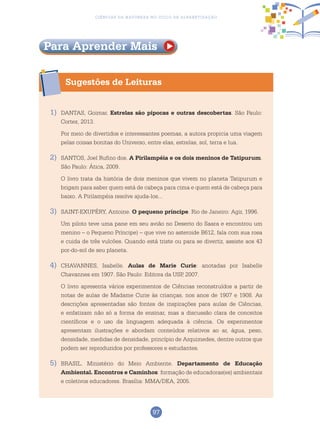 97
Ciências da Natureza no Ciclo de Alfabetização
Sugestões de Leituras
Para Aprender Mais
1)	 DANTAS, Goimar. Estrelas são pipocas e outras descobertas. São Paulo:
Cortez, 2013.
	 Por meio de divertidos e interessantes poemas, a autora propicia uma viagem
pelas coisas bonitas do Universo, entre elas, estrelas, sol, terra e lua.
2)	 SANTOS, Joel Rufino dos. A Pirilampéia e os dois meninos de Tatipurum.
São Paulo: Ática, 2009.
	O livro trata da história de dois meninos que vivem no planeta Tatipurum e
brigam para saber quem está de cabeça para cima e quem está de cabeça para
baixo. A Pirilampéia resolve ajuda-los...
3) 	 SAINT-EXUPÉRY, Antoine. O pequeno príncipe. Rio de Janeiro: Agir, 1996.
	 Um piloto teve uma pane em seu avião no Deserto do Saara e encontrou um
menino – o Pequeno Príncipe) – que vive no asteroide B612, fala com sua rosa
e cuida de três vulcões. Quando está triste ou para se divertir, assiste aos 43
por-do-sol de seu planeta.
4)	 CHAVANNES, Isabelle. Aulas de Marie Curie: anotadas por Isabelle
Chavannes em 1907. São Paulo: Editora da USP, 2007.
	O livro apresenta vários experimentos de Ciências reconstruídos a partir de
notas de aulas de Madame Curie às crianças, nos anos de 1907 e 1908. As
descrições apresentadas são fontes de inspirações para aulas de Ciências,
e enfatizam não só a forma de ensinar, mas a discussão clara de conceitos
científicos e o uso da linguagem adequada à ciência. Os experimentos
apresentam ilustrações e abordam conteúdos relativos ao ar, água, peso,
densidade, medidas de densidade, princípio de Arquimedes, dentre outros que
podem ser reproduzidos por professores e estudantes.
5)	BRASIL. Ministério do Meio Ambiente. Departamento de Educação
Ambiental. Encontros e Caminhos: formação de educadoras(es) ambientais
e coletivos educadores. Brasília: MMA/DEA, 2005.
 