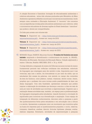 98
cade r n o 8
	 A coleção Encontros e Caminhos: formação de educadoras(es) ambientais e
coletivos educadores, reúne três volumes produzidos pelo Ministério do Meio
Ambienteeapresentareflexõesconceituaiseiniciativassocioambientais,tendo
sempre como norteador a Educação Ambiental. O “encontro” dos conceitos
com as experiências vividas pelos educadores ambientais e por coletivos, redes
e movimentos educadores de diversas regiões do Brasil desenham “caminhos”
que podem e devem ser compartilhados.
	Os links para acesso aos volumes são:
	 Volume 1. Disponível em: <http://www.mma.gov.br/estruturas/educamb/_
arquivos/encontros.pdf>. Acesso em: março de 2015.
	 Volume 2. Disponível em: <http://www.mma.gov.br/estruturas/educamb/_
arquivos/encontros_2.pdf>. Acesso em: março de 2015.
	 Volume 3: Disponível em: <http://www.mma.gov.br/estruturas/educamb/_
arquivos/encontros_3.pdf>. Acesso em: março de 2015.
6)	 MORAES, Roque; RAMOS, Maurivan Guntzel. O ensino de Química nos anos
iniciais: ampliando e diversificando o conhecimento de mundo. In: BRASIL.
Ministério da Educação. Secretaria de Educação Básica. Coleção explorando o
ensino: Ciências, Brasília: MEC/SEB, 2010. v. 18, p. 43-60.
	O artigo defende a integração do ensino de Ciências nos anos iniciais do ensino
fundamental partindo das vivências cotidianas dos estudantes, sobretudo
da linguagem que empregam para dar sentido à elas. Argumenta que é nas
vivencias, seja com o adulto, em brincadeiras ou por meio da mídia, que os
estudantes têm acesso às palavras, com sentido no campo dos conteúdos
da área da Química, como plástico, metais, vitaminas, dentre outras. Assim,
propõem que o professor dos anos iniciais avalie possibilidades de fazer uso
dessa linguagem. Com esta finalidade, apresentam exemplos que podem
inspirar a elaboração de atividades que favoreça a escuta e a fala em sala de
aula por meio de atividades que envolvam a experimentação. Sugerem que a
realização dessas atividades seja, também, um espaço para a problematização
da linguagem empregada pelos estudantes, visando favorecer a circulação de
significados para incentivar sua diversificação e ampliação. Como espaço de
integração de diferentes conhecimentos, discutem sobre a pesquisa a partir
dos questionamentos feitos pelos estudantes e em articulação com a leitura
e a escrita. Apresentam a pesquisa como um movimento que incentiva ações
na busca de respostas para os questionamentos propostos, e inclui, observar,
comparar, classificar, analisar, discutir, formular hipóteses, planejar, avaliar,
elaborar respostas. Entretanto, atividades de experimentação e pesquisa
 