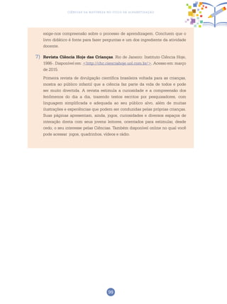 99
Ciências da Natureza no Ciclo de Alfabetização
exige-nos compreensão sobre o processo de aprendizagem. Concluem que o
livro didático é fonte para fazer perguntas e um dos ingrediente da atividade
docente.
7)	 Revista Ciência Hoje das Crianças. Rio de Janeiro: Instituto Ciência Hoje,
1986-. Disponível em: <http://chc.cienciahoje.uol.com.br/>. Acesso em: março
de 2015.
	 Primeira revista de divulgação científica brasileira voltada para as crianças,
mostra ao público infantil que a ciência faz parte da vida de todos e pode
ser muito divertida. A revista estimula a curiosidade e a compreensão dos
fenômenos do dia a dia, trazendo textos escritos por pesquisadores, com
linguagem simplificada e adequada ao seu público alvo, além de muitas
ilustrações e experiências que podem ser conduzidas pelas próprias crianças.
Suas páginas apresentam, ainda, jogos, curiosidades e diversos espaços de
interação direta com seus jovens leitores, orientados para estimular, desde
cedo, o seu interesse pelas Ciências. Também disponível online no qual você
pode acessar jogos, quadrinhos, vídeos e rádio.
 
