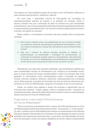 10
cade r n o 9
com apenas um clique podemos passar de um lado a outro do Planeta e adentrar os
mais diversos espaços físicos, simbólicos, afetivos.
Por outro lado, o desmedido volume de informações em circulação na
contemporaneidade adentra as mentes e os sentidos de crianças, jovens e
adultos, fazendo com que a educação do olhar se converta em uma necessidade
inquestionável,umavezqueaspessoasestãofrequentementeexpostasaosestímulos
a comportamentos preestabelecidos, aos convites a determinadas práticas sociais e
culturais, aos apelos ao consumo.
Nesse cenário, o convidamos a conversar com seus colegas sobre as seguintes
questões:
1)	 Seria mesmo estranho propor uma alfabetização em que conceitos sociológi-
cos, filosóficos, históricos, antropológicos e geográficos atravessassem o currí-
culo escolar vivenciado por crianças dos três primeiros anos do Ensino Funda-
mental?
2)	 Será que a vivência de práticas escolares pautadas na reflexão, na
problematização, na interpretação e localização de acontecimentos, na
construção de narrativas situadas espacial e temporalmente, não propiciaria
às crianças, já no Ciclo de Alfabetização, as ferramentas para compreensão do
mundo social e para construção de modos de ser, de sentir e de agir?
Entendemos que estas são questões complexas, mas percebemos também que
essa complexidade emerge do enredamento que configura as sociedades atuais,
para as quais teremos que propor transformações a partir da formação das novas
gerações. A (con)vivência social contemporânea supõe a formação de pessoas
críticas, criativas, solidárias, afetivas e, sobretudo, comprometidas com a mudança
social. Essas pessoas, só podem ser formadas em meio às práticas educativas que,
iniciando no Ciclo de Alfabetização, busquem a formação do ser na sua inteireza.
Assim, no cenário aqui exposto e diante dos sentidos e significados que os
conceitos aqui tratados – tempo, espaço, cultura e relações sociais – assumem na
contemporaneidade,nestetextoobjetivamosdiscutirsobreoensinoeaaprendizagem
desses conceitos no Ciclo de Alfabetização.
O quê ensinar e como ensinar Ciências Humanas
no Ciclo de Alfabetização?
Talvez as primeiras inquietações sobre o ensino das Ciências Humanas no Ciclo
deAlfabetizaçãoresultemdoquestionamentosobre“oqueensinar”e“comoensinar”.
Ou seja, é possível que as dificuldades para ensinar os conhecimentos das Ciências
Humanas estejam relacionadas aos conteúdos e às metodologias de ensino a serem
adotadas com crianças que ainda não leem, ou que leem com dificuldades e às quais
deve ser priorizado o ensino do sistema alfabético de escrita. Parece compreensível
 