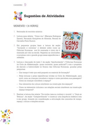 102
cade r n o 9
Sugestões de Atividades
MOMENTO 1 (4 HORAS)
1.	 Retomada do encontro anterior.
2.	 Leitura para deleite: “Como vou” (Mariana Rodriguez
Zanetti, Fernando Gonçalves de Almeida, Renata de
Carvalho Pinto Bueno).
3.	 Em pequenos grupos fazer a leitura da seção
“Iniciando a conversa” e debater sobre como as
Ciências Humanas nos foi ensinada e como ela é
ensinada por nós na escola. Registrar as conclusões
e socializar com o grande grupo essas experiências e
reflexões.
4.	 Leitura e discussão do texto 1 da seção “Aprofundando” (“Ciências Humanas
no Ciclo de Alfabetização: quais conceitos, quais práticas?”) com o propósito
de discutir a historicidade no Ensino das Ciências Humanas, guiadas pelas
perguntas:
–	 Que tempo é este que está proposto no material de formação?
–	 Pelas leituras e pelas experiências vividas no Ciclo de Alfabetização, para
você, como as crianças concebem o tempo e como percebem sua passagem?
Como as crianças concebem o espaço?
–	 Que elementos da cultura interferem na construção dos espaços?
–	 Como os elementos culturais e as relações sociais interferem na construção
espaço-temporal?
5.	 Realizar a leitura dos relatos “Da minha casa eu conheço o mundo” e “Caça ao
Tesouro”, da seção “Compartilhando” e construir uma sequência didática com
o seu grupo, levando em consideração a articulação dos conceitos de tempo,
espaço, cultura e relações sociais.
Reprodução
 
