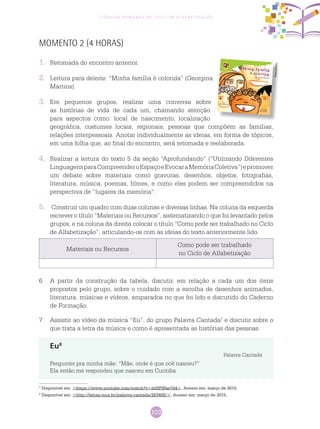 103
Ciências Humanas no Ciclo de Alfabetização
MOMENTO 2 (4 HORAS)
1.	 Retomada do encontro anterior.
2.	 Leitura para deleite: “Minha família é colorida” (Georgina
Martins).
3.	 Em pequenos grupos, realizar uma conversa sobre
as histórias de vida de cada um, chamando atenção
para aspectos como: local de nascimento, localização
geográfica, costumes locais, regionais, pessoas que compõem as famílias,
relações interpessoais. Anotar individualmente as ideias, em forma de tópicos,
em uma folha que, ao final do encontro, será retomada e reelaborada.
4.	 Realizar a leitura do texto 5 da seção “Aprofundando” (“Utilizando Diferentes
LinguagensparaCompreenderoEspaçoeEvocaraMemóriaColetiva”)epromover
um debate sobre materiais como gravuras, desenhos, objetos, fotografias,
literatura, música, poemas, filmes, e como eles podem ser compreendidos na
perspectiva de “lugares da memória”.
5.	 Construir um quadro com duas colunas e diversas linhas. Na coluna da esquerda
escrever o título “Materiais ou Recursos”, sistematizando o que foi levantado pelos
grupos, e na coluna da direita colocar o título “Como pode ser trabalhado no Ciclo
de Alfabetização”, articulando-os com as ideias do texto anteriormente lido.
Reprodução
Materiais ou Recursos
Como pode ser trabalhado
no Ciclo de Alfabetização
6	 A partir da construção da tabela, discutir, em relação a cada um dos itens
propostos pelo grupo, sobre o cuidado com a escolha de desenhos animados,
literatura, músicas e vídeos, amparados no que foi lido e discutido do Caderno
de Formação.
7.	 Assistir ao vídeo da música “Eu”, do grupo Palavra Cantada7
e discutir sobre o
que trata a letra da música e como é apresentada as histórias das pessoas.
7
Disponível em: <https://www.youtube.com/watch?v=htHPIFae7d4>. Acesso em: março de 2015.
8
Disponível em: <http://letras.mus.br/palavra-cantada/283408/>. Acesso em: março de 2015.
Eu8
Palavra Cantada
Perguntei pra minha mãe: “Mãe, onde é que ocê nasceu?”
Ela então me respondeu que nasceu em Curitiba
 