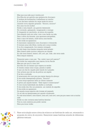 104
cade r n o 9
6.	 Fazer articulação entre a letra da música e as histórias de cada um, retomando a
proposta do início do encontro. Reescrever essas histórias através de diferentes
gêneros textuais.
Mas que sua mãe que é minha avó
Era filha de um gaúcho que gostava de churrasco
E andava de bombacha e trabalhava no rancho
E um dia bem cedinho foi caçar atrás do morro
Quando ouviu alguém gritando: “Socorro, socorro!”
Era uma voz de mulher
Então o meu bisavô, um gaúcho destemido
Foi correndo, galopando, imaginando o inimigo
E chegando no ranchinho, já entrou de supetão
Derrubando tudo em volta, com o seu facão na mão
Para o alívio da donzela, que apontava estupefata,
Para o saco de batata, onde havia uma barata
E ele então se apaixonou
E marcaram casamento com churrasco e chimarrão
E tiveram seus três filhos, minha avó e seus irmãos
E eu fico imaginando, fico mesmo intrigado
Se não fosse uma barata ninguém teria gritado
Meu bisavô nada ouviria e seguiria na caçada
Eu não teria bisavô, bisavó, avô, avó, pai, mãe, não teria nada
Nem sequer existiria
Perguntei para o meu pai: “Pai, onde é que ocê nasceu?”
Ele então me respondeu que nasceu lá em Recife
Mas seu pai que é o meu avô
Era filho de um baiano que viajava no sertão
E vendia coisas como roupa, panela e sabão
E que um dia foi caçado pelo bando do Lampião
Que achava que ele era da polícia um espião
E se fez a confusão
E amarraram ele num pau pra matar depois do almoço
E ele então desesperado gritava: “Socorro!”
E uma moça apareceu bem no último instante
E gritou pra aquele bando: “Esse rapaz é comerciante!”
E com muita habilidade ela desfez a confusão
E ele então deu-lhe um presente, um vestido de algodão
E ela então se apaixonou
Se aquela moça esperta não tivesse ali passado
Ou se não se apaixonasse por aquele condenado
Eu não teria bisavô, nem bisavó, nem avô, nem avó, nem pai pra casar com a minha
mãe
Então eu não contaria essa história familiar
Pois eu nem existiria pra poder cantar
Nem pra tocar violão
 