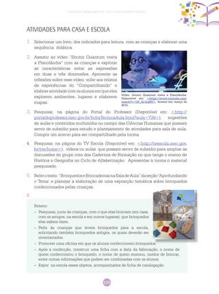 105
Ciências Humanas no Ciclo de Alfabetização
Atividades para casa e escola
1.	 Selecionar um livro, dos indicados para leitura, com as crianças e elaborar uma
sequência didática.
2. 	 Assistir ao vídeo “Doutor Quantum visita
a Planolândia” com as crianças e explorar
as características entre as expressões
em duas e três dimensões. Aproveite as
reflexões sobre esse vídeo, volte aos relatos
de experiências do “Compartilhando” e
elaboreatividadecomosalunosemqueeles
explorem ambientes, lugares e elaborem
mapas.
3.	 Pesquisar, na página do Portal do Professor (Disponível em: <http://
portaldoprofessor.mec.gov.br/fichaTecnicaAula.html?aula=738>), sugestões
de aulas e conteúdos multimídia no campo das Ciências Humanas que possam
servir de subsídio para estudo e planejamento de atividades para sala de aula.
Compor um acervo para ser compartilhado pela turma.
4.	 Pesquisar, na página do TV Escola (Disponível em: <http://tvescola.mec.gov.
br/tve/home>), vídeos ou aulas que possam servir de subsídio para ampliar as
discussões do grupo com dos Cadernos de Formação no que tange o ensino de
História e Geografia no Ciclo de Alfabetização. Apresentar à turma o material
pesquisado.
5.	 Relerotexto:“BrinquedoseBrincadeirasnaSaladeAula”daseção“Aprofundando
o Tema’ e planejar a elaboração de uma exposição temática sobre brinquedos
confeccionados pelas crianças.
6.
Vídeo: Doutor Quantum visita a Planolândia.
Disponível em: <https://www.youtube.com/
watch?v=GF_4J-hq0FI>. Acesso em: março de
2015.
Roteiro:
–	 Pesquisar, junto às crianças, com o que elas brincam (em casa,
com os amigos, na escola e em outros lugares); que brinquedos
elas sabem fazer.
–	 Pedir às crianças que levem brinquedos para a escola,
solicitando também brinquedos antigos, os quais deverão ser
inventariados.
–	 Promover uma oficina em que os alunos confeccionem brinquedos.
–	 Após a confecção, construir uma ficha com a data da fabricação, o nome de
quem confeccionou o brinquedo, o nome de quem ensinou, modos de brincar,
entre outras informações que podem ser combinadas com os alunos.
–	 Expor na escola esses objetos, acompanhados de ficha de catalogação.
Arquivodosautores
 