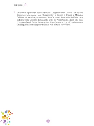 106
cade r n o 9
7.	 Ler o texto: “Aprender e Ensinar História e Geografia com o Cinema – Utilizando
Diferentes Linguagens para Compreender o Espaço e Evocar a Memória
Coletiva” da seção “Aprofundando o Tema” e refletir sobre o uso de filmes para
trabalhar com Ciências Humanas no Ciclo de Alfabetização. Fazer uma lista
com sugestões de filmes, eleger um dos filmes listados e construir coletivamente
uma sequência didática para trabalhar com História e Geografia.
 