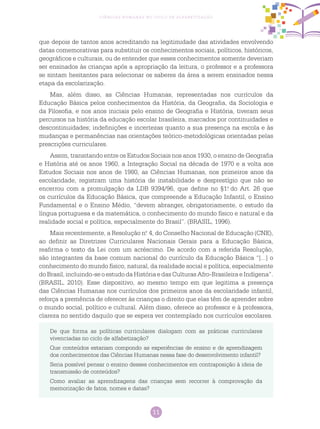 11
Ciências Humanas no Ciclo de Alfabetização
que depois de tantos anos acreditando na legitimidade das atividades envolvendo
datas comemorativas para substituir os conhecimentos sociais, políticos, históricos,
geográficos e culturais, ou de entender que esses conhecimentos somente deveriam
ser ensinados às crianças após a apropriação da leitura, o professor e a professora
se sintam hesitantes para selecionar os saberes da área a serem ensinados nessa
etapa da escolarização.
Mas, além disso, as Ciências Humanas, representadas nos currículos da
Educação Básica pelos conhecimentos da História, da Geografia, da Sociologia e
da Filosofia, e nos anos iniciais pelo ensino de Geografia e História, tiveram seus
percursos na história da educação escolar brasileira, marcados por continuidades e
descontinuidades; indefinições e incertezas quanto a sua presença na escola e às
mudanças e permanências nas orientações teórico-metodológicas orientadas pelas
prescrições curriculares.
Assim, transitando entre os Estudos Sociais nos anos 1930, o ensino de Geografia
e História até os anos 1960, a Integração Social na década de 1970 e a volta aos
Estudos Sociais nos anos de 1980, as Ciências Humanas, nos primeiros anos da
escolaridade, registram uma história de instabilidade e desprestígio que não se
encerrou com a promulgação da LDB 9394/96, que define no §1.o
do Art. 26 que
os currículos da Educação Básica, que compreende a Educação Infantil, o Ensino
Fundamental e o Ensino Médio, “devem abranger, obrigatoriamente, o estudo da
língua portuguesa e da matemática, o conhecimento do mundo físico e natural e da
realidade social e política, especialmente do Brasil”. (BRASIL, 1996).
Mais recentemente, a Resolução n.o
4, do Conselho Nacional de Educação (CNE),
ao definir as Diretrizes Curriculares Nacionais Gerais para a Educação Básica,
reafirma o texto da Lei com um acréscimo. De acordo com a referida Resolução,
são integrantes da base comum nacional do currículo da Educação Básica “[...] o
conhecimento do mundo físico, natural, da realidade social e política, especialmente
do Brasil, incluindo-se o estudo da História e das Culturas Afro-Brasileira e Indígena”.
(BRASIL, 2010). Esse dispositivo, ao mesmo tempo em que legitima a presença
das Ciências Humanas nos currículos dos primeiros anos da escolaridade infantil,
reforça a premência de oferecer às crianças o direito que elas têm de aprender sobre
o mundo social, político e cultural. Além disso, oferece ao professor e à professora,
clareza no sentido daquilo que se espera ver contemplado nos currículos escolares.
De que forma as políticas curriculares dialogam com as práticas curriculares
vivenciadas no ciclo de alfabetização?
Que conteúdos estariam compondo as experiências de ensino e de aprendizagem
dos conhecimentos das Ciências Humanas nessa fase do desenvolvimento infantil?
Seria possível pensar o ensino desses conhecimentos em contraposição à ideia de
transmissão de conteúdos?
Como avaliar as aprendizagens das crianças sem recorrer à comprovação da
memorização de fatos, nomes e datas?
 