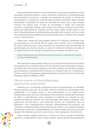 12
cade r n o 9
Quais conhecimentos das Ciências Humanas deveriam ser ensinados às crianças
no Ciclo de Alfabetização?
Para responder a essa questão, diríamos que o contexto socioeconômico e político
atual sugere que os conhecimentos a serem ensinados sejam originados da cultura,
ou melhor, das culturas locais, regionais, nacionais, globais, entre as quais o diálogo
seja permanente, possibilitando às crianças as condições para ler e interpretar o
mundo a partir de ferramentas representadas pelos conceitos da área das Ciências
Humanas. (SILVA; FONSECA, 2007).
Ciências Humanas no Ciclo de Alfabetização:
quais conceitos, quais práticas?
Sabemos que os conceitos constituem formas de representação da realidade.
Talvez possamos dizer que um conceito constitui a forma de representação mais
simplificada e, ao mesmo tempo, a mais generalizante de um objeto social.
Simplificada porque inclui em uma palavra vários sentidos e significados atribuídos
ao objeto, e generalizante porque extrapola as fronteiras do conteúdo de uma
simples definição para abarcar uma caracterização mais ampla e complexa. Seus
significados não são fixos e sua construção envolve um considerável grau de
abstração e uma complexificação crescente. Diferentemente das palavras, que
constituem unidades linguísticas com significação estável, os conceitos expressam
significados contextuais, correspondentes a um tempo-espaço com maior ou menor
duração. São forjados na cultura e pela cultura e, por conseguinte, são históricos.
Nesse sentido, podemos dizer que o conceito se coloca no lugar da realidade
tornando-a compreensível, visível, quase tangível, mesmo quando não estamos em
Essas questões atravessam o currículo escolar, uma vez que perpassam as várias
dimensões da prática docente, ou seja, envolvem a (re)leitura e recontextualização
das prescrições curriculares, a seleção dos conteúdos de ensino, a escolha das
metodologias e as opções por determinados processos avaliativos. Nesse sentido,
destacamos a ampliação da noção de conteúdo de ensino com a qual estamos
tratando nos últimos anos. A ideia de neutralidade e fixidez dos conteúdos
escolares, cristalizada durante muito tempo nas políticas e práticas curriculares,
passou por deslocamentos, fazendo com que essas noções dessem lugar a uma
maior flexibilidade para os conhecimentos que adentram a sala de aula, em razão
do reconhecimento da relevância de sua proximidade com o cotidiano das crianças
e com a cultura escolar.
Desse modo, saímos de uma listagem estável de conteúdos, predefinida, para
ser ministrada em um período fixo de tempo, para conviver com a possibilidade
de incluir conhecimentos a serem ensinados em decorrência das necessidades de
aprendizagem dos alunos e alunas, ou ainda de substituir conteúdos em razão do
seu distanciamento em relação às demandas que emergem na sala de aula.
 