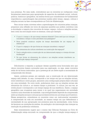 13
Ciências Humanas no Ciclo de Alfabetização
sua presença. Por essa razão, entendemos que os conceitos se configuram como
ferramentas essenciais para apropriação de aspectos da realidade social, cultural,
política, histórica e geográfica, da mesma forma que consideramos de fundamental
importância a aprendizagem das primeiras noções sobre tempo, espaço, cultura e
relações sociais na fase correspondente ao Ciclo de Alfabetização.
Para iniciar nossa conversa sobre a aprendizagem de conceitos pelas crianças,
propomos uma reflexão em torno de algumas questões que podem contribuir com
a elucidação a respeito dos conceitos de tempo, espaço, cultura e relações sociais,
bem como da articulação entre os mesmos, como por exemplo:
O que é o tempo e de que tempo estamos falando? Como será que as crianças•	
concebem o tempo e como percebem sua passagem?
Seria possível construir noções de tempo descoladas de um espaço de•	
referência?
O que é o espaço e de que forma as crianças concebem o espaço?•	
Que elementos da cultura interferem na construção dos espaços?•	
Qual a relação entre a construção de um determinado espaço e o tempo de suas•	
mudanças?
De que forma os elementos da cultura e as relações sociais interferem na•	
construção espaço-temporal?
Dificilmente a resposta a qualquer dessas questões seria formulada sem que
vários conceitos fossem acionados para sua explicação, ou seja, esses conceitos
estão de tal forma imbricados, que a presença de um deles supõe a necessidade de
compreensão dos demais.
Assim, podemos pensar, por exemplo, que a construção de um determinado
espaço está datada, ou seja, corresponde a um tempo em que as relações sociais,
entre indivíduos e entre grupos, assumem uma configuração própria da(s) cultura(s)
em uma sociedade. De outro modo, poderíamos dizer que as relações sociais são
elementos da cultura e, ao mesmo tempo a produzem. A cultura, por sua vez, se
revela plural e corresponde a um tempo-espaço de sua existência. Assim, o espaço
geográfico que ocupamos para morar e no qual nos organizamos em sociedade
constitui uma dimensão da realidade, cuja inteligibilidade depende da compreensão
sobreasrelaçõessociaiseculturaisquesedesenvolvememumtempoqueéhistórico.
Nessa perspectiva, entendemos os conceitos como um instrumental necessário
à compreensão da vida em sociedade, ao mesmo tempo em que defendemos a
necessidade de sua apropriação nos primeiros anos da escolaridade, como forma
de favorecer as condições de análise, de avaliação e de intervenção das crianças na
resolução de problemas cotidianos.
Esse entendimento sugere que o ensino das Ciências Humanas no Ciclo de
Alfabetização esteja ancorado na compreensão de que a relação tempo-espaço é
 