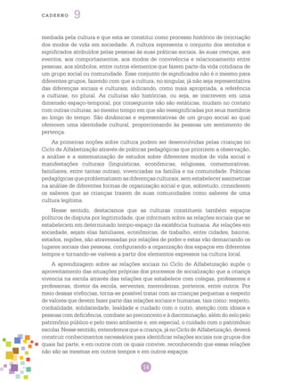 14
cade r n o 9
mediada pela cultura e que esta se constitui como processo histórico de (re)criação
dos modos de vida em sociedade. A cultura representa o conjunto dos sentidos e
significados atribuídos pelas pessoas às suas práticas sociais, às suas crenças, aos
eventos, aos comportamentos, aos modos de convivência e relacionamento entre
pessoas, aos símbolos, entre outros elementos que fazem parte da vida cotidiana de
um grupo social ou comunidade. Esse conjunto de significados não é o mesmo para
diferentes grupos, fazendo com que a cultura, no singular, já não seja representativa
das diferenças sociais e culturais, indicando, como mais apropriada, a referência
a culturas, no plural. As culturas são históricas, ou seja, se inscrevem em uma
dimensão espaço-temporal, por conseguinte não são estáticas, mudam no contato
com outras culturas, ao mesmo tempo em que são ressignificadas por seus membros
ao longo do tempo. São dinâmicas e representativas de um grupo social ao qual
oferecem uma identidade cultural, proporcionando às pessoas um sentimento de
pertença.
As primeiras noções sobre cultura podem ser desenvolvidas pelas crianças no
Ciclo de Alfabetização através de práticas pedagógicas que priorizem a observação,
a análise e a sistematização de estudos sobre diferentes modos de vida social e
manifestações culturais (linguísticas, econômicas, religiosas, comemorativas,
familiares, entre tantas outras), vivenciadas na família e na comunidade. Práticas
pedagógicas que problematizem as diferenças culturais, sem estabelecer assimetrias
na análise de diferentes formas de organização social e que, sobretudo, considerem
os saberes que as crianças trazem de suas comunidades como saberes de uma
cultura legítima.
Nesse sentido, destacamos que as culturas constituem também espaços
políticos de disputa por legitimidade, que informam sobre as relações sociais que se
estabelecem em determinado tempo-espaço da existência humana. As relações em
sociedade, sejam elas familiares, econômicas, de trabalho, entre cidades, bairros,
estados, regiões, são atravessadas por relações de poder e estas vão demarcando os
lugares sociais das pessoas, configurando a organização dos espaços em diferentes
tempos e tornando-se visíveis a partir dos elementos expressos na cultura local.
A aprendizagem sobre as relações sociais no Ciclo de Alfabetização supõe o
aproveitamento das situações próprias dos processos de socialização que a criança
vivencia na escola através das relações que estabelece com colegas, professores e
professoras, diretor da escola, serventes, merendeiras, porteiros, entre outros. Por
meio dessas vivências, torna-se possível tratar com as crianças pequenas a respeito
de valores que devem fazer parte das relações sociais e humanas, tais como: respeito,
cordialidade, solidariedade, lealdade e cuidado com o outro, atenção com idosos e
pessoas com deficiência, combate ao preconceito e à discriminação, além do zelo pelo
patrimônio público e pelo meio ambiente e, em especial, o cuidado com o patrimônio
escolar. Nesse sentido, entendemos que a criança, já no Ciclo de Alfabetização, deverá
construir conhecimentos necessários para identificar relações sociais nos grupos dos
quais faz parte, e em outros com os quais convive, reconhecendo que essas relações
não são as mesmas em outros tempos e em outros espaços.
 