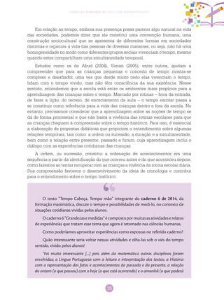 15
Ciências Humanas no Ciclo de Alfabetização
Em relação ao tempo, embora sua presença possa parecer algo natural na vida
das sociedades, podemos dizer que ele constitui uma convenção humana, uma
construção sociocultural que se apresenta de diferentes formas em sociedades
distintas e organiza a vida das pessoas de diversas maneiras, ou seja, não há uma
homogeneidade no modo como diferentes grupos sociais vivenciam o tempo, mesmo
quando estes compartilham uma simultaneidade temporal.
Estudos como os de Abud (2004), Siman (2005), entre outros, ajudam a
compreender que para as crianças pequenas o conceito de tempo mostra-se
complexo e desafiador, uma vez que desde muito cedo elas vivenciam o tempo,
lidam com o tempo vivido, mas não têm consciência da sua existência. Nesse
sentido, entendemos que a escola está entre os ambientes mais propícios para a
aprendizagem das crianças sobre o tempo. Marcado por rotinas – hora da entrada,
de fazer a lição, do recreio, de encerramento da aula – o tempo escolar passa a
se constituir como referência para a vida das crianças dentro e fora da escola. No
entanto, precisamos considerar que a aprendizagem sobre as noções de tempo se
dá de forma processual e que não basta a vivência das rotinas escolares para que
as crianças cheguem à compreensão sobre o tempo histórico. Para isso, é essencial
a elaboração de propostas didáticas que propiciem o entendimento sobre algumas
relações temporais, tais como: a ordem ou sucessão, a duração e a simultaneidade,
bem como a relação entre presente, passado e futuro, cuja aprendizagem inclui o
diálogo com as experiências cotidianas das crianças.
A ordem, ou sucessão, constitui a ordenação de acontecimentos em uma
sequência a partir da identificação do que ocorreu antes e do que aconteceu depois,
como fazemos ao tentar recuperar com as crianças a vivência da rotina escolar diária.
Sua compreensão favorece o desenvolvimento da ideia de cronologia e contribui
para o entendimento sobre o tempo histórico.
O texto “Tempo Cabeça, Tempo mão” integrante do caderno 6 de 2014, da
formação matemática, discute o tempo e possibilidades de medi-lo, no contexto de
situações cotidianas vividas pelos alunos.
Ocaderno6“Grandezasemedidas”écompostopormuitasasatividadeserelatos
de experiências que tratam esse tema que agora é retomado nas ciências humanas.
Como poderíamos aproveitar experiências como expostas no referido caderno?
Quão interessante seria voltar nessas atividades e olha-las sob o viés do tempo
sentido, vivido pelos alunos!
“Foi muito interessante [...] pois além da matemática outras disciplinas foram
envolvidas; a Língua Portuguesa com a leitura e interpretação dos textos; a História
com a representação dos fatos e acontecimentos do passado e do presente, a relação
do ontem (o que passou) com o hoje (o que está ocorrendo) e o amanhã (o que poderá
 