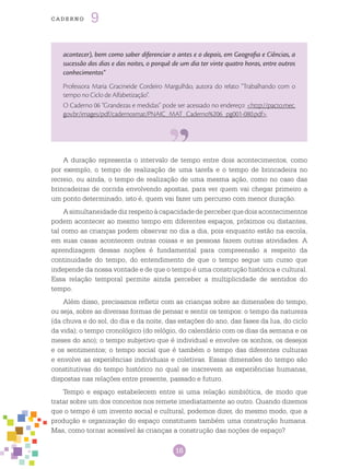 16
cade r n o 9
acontecer), bem como saber diferenciar o antes e o depois, em Geografia e Ciências, a
sucessão dos dias e das noites, o porquê de um dia ter vinte quatro horas, entre outros
conhecimentos”
Professora Maria Gracineide Cordeiro Margulhão, autora do relato “Trabalhando com o
tempo no Ciclo de Alfabetização”.
O Caderno 06 “Grandezas e medidas” pode ser acessado no endereço: <http://pacto.mec.
gov.br/images/pdf/cadernosmat/PNAIC_MAT_Caderno%206_pg001-080.pdf>.
A duração representa o intervalo de tempo entre dois acontecimentos, como
por exemplo, o tempo de realização de uma tarefa e o tempo de brincadeira no
recreio, ou ainda, o tempo de realização de uma mesma ação, como no caso das
brincadeiras de corrida envolvendo apostas, para ver quem vai chegar primeiro a
um ponto determinado, isto é, quem vai fazer um percurso com menor duração.
A simultaneidade diz respeito à capacidade de perceber que dois acontecimentos
podem acontecer ao mesmo tempo em diferentes espaços, próximos ou distantes,
tal como as crianças podem observar no dia a dia, pois enquanto estão na escola,
em suas casas acontecem outras coisas e as pessoas fazem outras atividades. A
aprendizagem dessas noções é fundamental para compreensão a respeito da
continuidade do tempo, do entendimento de que o tempo segue um curso que
independe da nossa vontade e de que o tempo é uma construção histórica e cultural.
Essa relação temporal permite ainda perceber a multiplicidade de sentidos do
tempo.
Além disso, precisamos refletir com as crianças sobre as dimensões do tempo,
ou seja, sobre as diversas formas de pensar e sentir os tempos: o tempo da natureza
(da chuva e do sol, do dia e da noite, das estações do ano, das fases da lua, do ciclo
da vida); o tempo cronológico (do relógio, do calendário com os dias da semana e os
meses do ano); o tempo subjetivo que é individual e envolve os sonhos, os desejos
e os sentimentos; o tempo social que é também o tempo das diferentes culturas
e envolve as experiências individuais e coletivas. Essas dimensões do tempo são
constitutivas do tempo histórico no qual se inscrevem as experiências humanas,
dispostas nas relações entre presente, passado e futuro.
Tempo e espaço estabelecem entre si uma relação simbiótica, de modo que
tratar sobre um dos conceitos nos remete imediatamente ao outro. Quando dizemos
que o tempo é um invento social e cultural, podemos dizer, do mesmo modo, que a
produção e organização do espaço constituem também uma construção humana.
Mas, como tornar acessível às crianças a construção das noções de espaço?
 