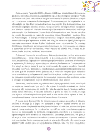 17
Ciências Humanas no Ciclo de Alfabetização
Autoras como Paganelli (1985) e Passini (1994) nos possibilitam inferir que as
primeirasaprendizagensdascriançassobreoespaçodizemrespeitoaoespaçovivido,
iniciam-se com o seu nascimento e vão gradativamente se desenvolvendo na direção
da conquista de uma consciência corporal. Trata-se do espaço da corporeidade, da
afetividade, da fala. É vivenciado através do movimento, dos deslocamentos e tem
referência no próprio corpo da criança. O espaço vivido corresponde aos espaços de
sua vivência individual, familiar, escolar e ganha materialidade quando a criança,
por exemplo, lida diretamente com as dimensões espaciais da sala de aula, do pátio
no recreio, da sua casa, da rua ou da praça onde brinca. Nessa fase – início do Ciclo
da Alfabetização – a criança precisa experimentar o espaço fisicamente, explorá-lo,
sendo comum que represente através das relações espaciais topológicas aquelas
que não consideram formas rígidas, distâncias retas, nem ângulos. As relações
topológicas constituem as formas mais elementares de representação do espaço
e consistem no uso de referenciais, como: vizinho de, dentro, fora, ao lado de, na
frente, atrás, em cima, embaixo, entre outros.
O desenvolvimento da aprendizagem das noções espaciais conduz a criança ao
descentramento – perspectiva do sujeito – e à coordenação dos diversos pontos de
vista, favorecendo a apropriação das relações projetivas que permitem a observação
e representação do espaço a partir do ponto de vista do observador. Do espaço vivido
(corpóreo) a criança passa à fase de compreensão do espaço percebido (mental)
quandoaobservaçãodomesmojápossibilitasuaanálisecomreferênciaemumponto
de vista que lhe é exterior. Nessa perspectiva, a leitura de imagens pode se revelar
uma atividade de grande potencial para identificação de mudanças e permanências
na paisagem em diferentes tempos, favorecendo a construção das noções de tempo
e espaço e a compreensão sobre a interdependência entre ambos.
Nessa fase, desenvolve-se noções básicas do espaço projetivo como a construção
da noção de lateralidade, que supõe três etapas: 1) quando as noções de direita/
esquerda são consideradas do ponto de vista da criança, isto é, tomam o próprio
corpo como referência; 2) quando considera o ponto de vista do outro, ou seja,
distingue a direita/esquerda de quem está a sua frente (que é oposta a sua); 3)
quando considera os objetos à direita/esquerda uns dos outros.
A etapa mais desenvolvida de compreensão do espaço geográfico é atingida
quando a criança já é capaz de conceber o espaço apenas através de sua
representação e compreende as relações euclidianas ou métricas, através das quais
poderá operar o sistema de coordenadas geográficas, cuja constituição supõe as
noções de conservação de distância, comprimento, superfície e a construção de
aprendizagens sobre medidas de comprimento. Essa etapa, entretanto, em geral, é
alcançada mais tardiamente quando as crianças já conseguem lidar com medidas
convencionais e detém maior capacidade de abstração. Contudo, não estamos aqui
prescrevendo idades para as aprendizagens infantis, uma vez que entendemos
 