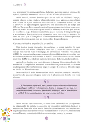 18
cade r n o 9
É de fundamental importância para o aprendizado dos alunos um planejamento
adequado, pois problemas podem acontecer durante as aulas, porém se a aula tiver
um planejamento bem estruturado, apresentando informações sobre as necessidades e
a realidade da turma, as dificuldades que surgirem serão resolvidas.
Nesse sentido, destacamos que, ao reconhecer a relevância do planejamento
na organização do trabalho pedagógico, as estudantes reconhecem também a
necessidade de estudar sobre o tema das aulas para elaborar as intervenções com
segurança,escolherdeformaadequadaosprocedimentosdeavaliação,asestratégias
metodológicas e os materiais didáticos, como relatam no excerto a seguir:
que as crianças vivenciam experiências distintas e que seus ritmos e processos de
aprendizagem não obedecem a nenhum padrão definido biologicamente.
Nesse sentido, convém destacar que a forma como os conceitos – tempo,
espaço, relações sociais e cultura – são aqui tratados, supõe a presença, nas práticas
curriculares, de alguns elementos estruturadores do processo de ensino que visa
à efetivação de aprendizagens significativas dos conhecimentos do campo das
Ciências Humanas. Entre esses elementos destacamos a necessidade de tomar como
ponto de partida o conhecimento que a criança já detém sobre o que se quer ensinar,
de considerar a etapa de desenvolvimento na qual se encontra, de compreender que
a aprendizagem de conceitos requer um período longo e acontece por etapas, e de
levar em conta que as crianças não fazem necessariamente os mesmos percursos
para aprender, nem operam com um mesmo ritmo de aprendizagem.
Conversando sobre experiências de ensino
Para ilustrar nossa discussão, apresentamos a seguir extratos de uma
experiência de intervenção pedagógica vivenciada por duas estudantes durante o
estágio curricular do curso de Pedagogia da Universidade Federal de Pernambuco
(UFPE). As estudantes elaboraram uma sequência didática com cinco aulas, que
foram vivenciadas com uma turma de 3º ano do Ensino Fundamental de uma escola
municipal de Moreno, cidade da região metropolitana de Recife, em Pernambuco.
A sequência didática teve como objetivos: a) observar diferentes modos de vida
em família; b) compreender e respeitar diferentes formações familiares; c) perceber
mudanças ocorridas nas famílias ao longo do tempo e d) identificar diferentes tipos
de família em diferentes tempos.
De acordo com o relato das estudantes Izabela Marques e Yasmim Conceição,
nesse trabalho ganhou destaque a existência do planejamento de aula, pois como
afirmam:
 
