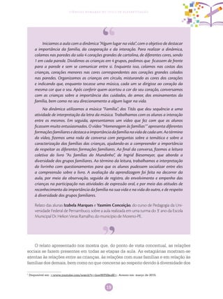 19
Ciências Humanas no Ciclo de Alfabetização
Iniciamos a aula com a dinâmica “Algum lugar na vida”, com o objetivo de destacar
a importância da família, da cooperação e da interação. Para realizar a dinâmica,
colamos nas paredes da sala 4 corações grandes de cartolina, de diferentes cores, sendo
1 em cada parede. Dividimos as crianças em 4 grupos, pedimos que ficassem de frente
para a parede e sem se comunicar entre si. Enquanto isso, colamos nas costas das
crianças, corações menores nas cores correspondentes aos corações grandes colados
nas paredes. Organizamos as crianças em círculo, misturando as cores dos corações
e indicando que, enquanto tocasse uma música, cada um se dirigisse ao coração da
mesma cor que o seu. Após conferir quem acertou a cor do seu coração, conversamos
com as crianças sobre a importância dos cuidados, do amor, dos ensinamentos da
família, bem como no seu direcionamento a algum lugar na vida.
Na dinâmica utilizamos a música “Família”, dos Titãs que deu sequência a uma
atividade de interpretação da letra da música. Trabalhamos com os alunos a interação
entre os mesmos. Em seguida, apresentamos um vídeo que fez com que os alunos
ficassem muito entusiasmados. O vídeo “Homenagem às famílias1
” apresenta diferentes
formaçõesfamiliaresedestacaaimportânciadafamílianavidadecadaum.Aotérmino
do vídeo, fizemos uma roda de conversa com perguntas sobre a temática e sobre a
caracterização das famílias das crianças, ajudando-as a compreender a importância
de respeitar as diferentes formações familiares. Ao final da conversa, fizemos a leitura
coletiva do livro “As famílias do Mundinho”, de Ingrid Biesemeyer, que aborda a
diversidade dos grupos familiares. Ao término da leitura, trabalhamos a interpretação
do livrinho com questionamentos para que os alunos pudessem socializar entre eles
a compreensão sobre o livro. A avaliação da aprendizagem foi feita no decorrer da
aula, por meio da observação, seguida de registro, do envolvimento e empenho das
crianças na participação nas atividades de expressão oral, e por meio das atitudes de
reconhecimento da importância da família na sua vida e na vida do outro, e de respeito
à diversidade dos grupos familiares.
Relato das alunas Izabela Marques e Yasmim Conceição, do curso de Pedagogia da Uni-
versidade Federal de Pernambuco, sobre a aula realizada em uma turma do 3.o
ano da Escola
Municipal Dr. Helion Veras Ramalho, do município de Moreno-PE.
O relato apresentado nos mostra que, do ponto de vista conceitual, as relações
sociais se fazem presentes em todas as etapas da aula. As estagiárias mostram-se
atentas às relações entre as crianças, às relações com suas famílias e em relação às
famílias dos demais, bem como no que concerne ao respeito devido à diversidade dos
1
Disponível em: <www.youtube.com/watch?v=lnw95TlZkuM>. Acesso em: março de 2015.
 