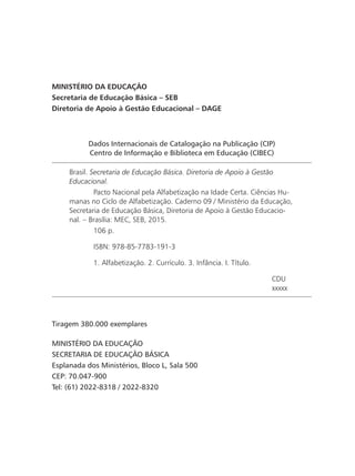 Dados Internacionais de Catalogação na Publicação (CIP)
Centro de Informação e Biblioteca em Educação (CIBEC)
Brasil. Secretaria de Educação Básica. Diretoria de Apoio à Gestão
Educacional.
	 Pacto Nacional pela Alfabetização na Idade Certa. Ciências Hu-
manas no Ciclo de Alfabetização. Caderno 09 / Ministério da Educação,
Secretaria de Educação Básica, Diretoria de Apoio à Gestão Educacio-
nal. – Brasília: MEC, SEB, 2015.
	 106 p.
	 ISBN: 978-85-7783-191-3
	 1. Alfabetização. 2. Currículo. 3. Infância. I. Título.
CDU
xxxxx
MINISTÉRIO DA EDUCAÇÃO
Secretaria de Educação Básica – SEB
Diretoria de Apoio à Gestão Educacional – DAGE
Tiragem 380.000 exemplares
MINISTÉRIO DA EDUCAÇÃO
SECRETARIA DE EDUCAÇÃO BÁSICA
Esplanada dos Ministérios, Bloco L, Sala 500
CEP: 70.047-900
Tel: (61) 2022-8318 / 2022-8320
 