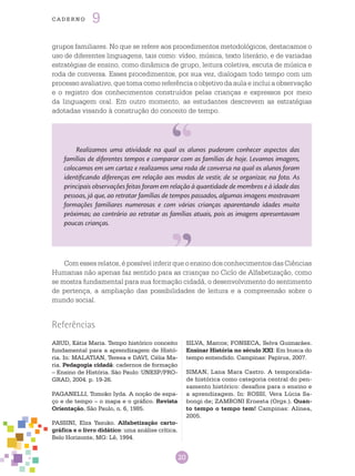 20
cade r n o 9
Realizamos uma atividade na qual os alunos puderam conhecer aspectos das
famílias de diferentes tempos e comparar com as famílias de hoje. Levamos imagens,
colocamos em um cartaz e realizamos uma roda de conversa na qual os alunos foram
identificando diferenças em relação aos modos de vestir, de se organizar, na foto. As
principais observações feitas foram em relação à quantidade de membros e à idade das
pessoas, já que, ao retratar famílias de tempos passados, algumas imagens mostravam
formações familiares numerosas e com várias crianças aparentando idades muito
próximas; ao contrário ao retratar as famílias atuais, pois as imagens apresentavam
poucas crianças.
Referências
ABUD, Kátia Maria. Tempo histórico conceito
fundamental para a aprendizagem de Histó-
ria. In: MALATIAN, Teresa e DAVI, Célia Ma-
ria. Pedagogia cidadã: cadernos de formação
– Ensino de História. São Paulo: UNESP/PRO-
GRAD, 2004. p. 19-26.
PAGANELLI, Tomoko Iyda. A noção de espa-
ço e de tempo – o mapa e o gráfico. Revista
Orientação, São Paulo, n. 6, 1985.
PASSINI, Elza Yasuko. Alfabetização carto-
gráfica e o livro didático: uma análise crítica.
Belo Horizonte, MG: Lê, 1994.
SILVA, Marcos; FONSECA, Selva Guimarães.
Ensinar História no século XXI: Em busca do
tempo entendido. Campinas: Papirus, 2007.
SIMAN, Lana Mara Castro. A temporalida-
de histórica como categoria central do pen-
samento histórico: desafios para o ensino e
a aprendizagem. In: ROSSI, Vera Lúcia Sa-
bongi de; ZAMBONI Ernesta (Orgs.). Quan-
to tempo o tempo tem! Campinas: Alínea,
2005.
grupos familiares. No que se refere aos procedimentos metodológicos, destacamos o
uso de diferentes linguagens, tais como: vídeo, música, texto literário, e de variadas
estratégias de ensino, como dinâmica de grupo, leitura coletiva, escuta de música e
roda de conversa. Esses procedimentos, por sua vez, dialogam todo tempo com um
processo avaliativo, que toma como referência o objetivo da aula e inclui a observação
e o registro dos conhecimentos construídos pelas crianças e expressos por meio
da linguagem oral. Em outro momento, as estudantes descrevem as estratégias
adotadas visando à construção do conceito de tempo.
Com esses relatos, é possível inferir que o ensino dos conhecimentos das Ciências
Humanas não apenas faz sentido para as crianças no Ciclo de Alfabetização, como
se mostra fundamental para sua formação cidadã, o desenvolvimento do sentimento
de pertença, a ampliação das possibilidades de leitura e a compreensão sobre o
mundo social.
 