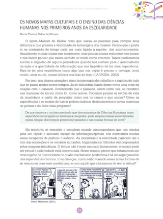 21
Ciências Humanas no Ciclo de Alfabetização
Os Novos Mapas Culturais e o Ensino das Ciências
Humanas nos Primeiros Anos da Escolaridade
Maria Thereza Didier de Moraes
O poeta Manoel de Barros dizia que usava as palavras para compor seus
silêncios e que preferia a velocidade da tartaruga à dos mísseis. Parece que o poeta
ia na contramão do tempo cada vez mais ligado à rapidez dos acontecimentos.
Atualmente muitas coisas nos acontecem, mas poucas coisas realmente nos tocam
e nos fazem pensar que existe sentido no modo como vivemos. Talvez pudéssemos
aceitar a sugestão de alguns pensadores quando nos alertam para o automatismo
da ação e a quantidade de informação que nos impedem de ter uma experiência.
Para se ter uma experiência como algo que nos toque é preciso ir devagar, ouvir
muito, calar muito; coisas difíceis nos dias de hoje. (LARROSA, 2002).
Por isso, nos chama atenção o ritmo ininterrupto do trabalho e a rapidez de tudo
que se passa nestes novos tempos. Já se vislumbra diante desse ritmo uma crise da
relação com o passado. Entendendo que o passado, assim como nós, se constitui
nas maneiras de narrar como foi, como somos. Podemos pensar os estilos de vida
da atualidade a partir da pergunta: como nos tornamos o que somos? Como as
experiências e os modos de narrar podem elaborar deslocamentos e novas maneiras
de pensar e de fazer essa pergunta?
De que maneira o conhecimento do que denominamos de Ciências Humanas, mais
especificamente ligado à História e à Geografia, pode ampliar nossas sensibilidades
nessa relação dos tempos presentes/passados e nas nossas formas de viver?
Na tentativa de entender o complexo mundo contemporâneo que nos conduz
para um rápido e saturado espaço de informação/opinião, nos mostramos muitas
vezes incapazes de praticar o silêncio. As incertezas e a velocidade parecem dar o
tom das sensações e os cenários mutantes, fragmentados, híbridos são perpassados
pelas imagens midiáticas. O tempo não é mais marcado linearmente, o espaço pode
ser virtual e a identidade está descentrada. Nesse sentido parece que estamos em um
novo regime de historicidade no qual o imediatismo predomina e há um esgarçamento
das experiências comuns. E as crianças, como estão vivendo essas novas formas de
se relacionar com esse imediatismo e com aquilo que chamamos de real e virtual?
Fonte: Watterson (2011).
 