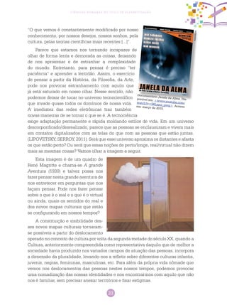 23
Ciências Humanas no Ciclo de Alfabetização
“O que vemos é constantemente modificado por nosso
conhecimento, por nossos desejos, nossos sonhos, pela
cultura, pelas teorias científicas mais recentes [...]”.
Parece que estamos nos tornando incapazes de
olhar de forma lenta e demorada as coisas, deixando
de nos aproximar e de estranhar a complexidade
do mundo. Entretanto, para pensar é preciso “ter
paciência” e aprender a lentidão. Assim, o exercício
de pensar a partir da História, da Filosofia, da Arte,
pode nos provocar estranhamento com aquilo que
já está saturado em nosso olhar. Nesse sentido, não
podemos deixar de tocar no universo tecnocientífico
que invade quase todos os domínios de nossa vida.
A imediatez das redes eletrônicas traz também
novas maneiras de se tornar o que se é. A tecnociência
exige adaptação permanente e rápida moldando estilos de vida. Em um universo
descorporificado/desrealizado, parece que as pessoas se enclausuram e vivem mais
em contatos digitalizados com as telas do que com as pessoas que estão juntas.
(LIPOVETSKY; SERROY, 2011). Será que esse universo aproxima os distantes e afasta
os que estão perto? Ou será que essas noções de perto/longe, real/virtual não dizem
mais as mesmas coisas? Vamos olhar a imagem a seguir.
Esta imagem é de um quadro de
René Magritte e chama-se A grande
Aventura (1930) e talvez possa nos
fazer pensar nesta grande aventura de
nos entretecer em perguntas que nos
façam pensar. Pode nos fazer pensar
sobre o que é o real e o que é o virtual
ou ainda, quais os sentidos do real e
dos novos mapas culturais que estão
se configurando em nossos tempos?
A constituição e visibilidade des-
ses novos mapas culturais tornaram-
se possíveis a partir do deslocamento
operado no conceito de cultura por volta da segunda metade do século XX, quando a
Cultura, anteriormente compreendida como representativa daquilo que de melhor a
sociedade havia produzido nos variados campos de atuação das pessoas, incorpora
a dimensão da pluralidade, levando-nos a refletir sobre diferentes culturas infantis,
juvenis, negras, femininas, masculinas, etc. Para além da própria vida nômade que
vemos nos deslocamentos das pessoas nestes nossos tempos, podemos provocar
uma nomadização das nossas identidades e nos encontrarmos com aquilo que não
nos é familiar, sem precisar anexar territórios e fixar estigmas.
Documentário Janela da Alma. Dis-ponível em: <www.youtube.com/watch?v=56Lsyci_gwg>. Acessoem: março de 2015.
Reprodução
 