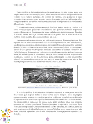 24
cade r n o 9
Disponível em: <http://www.alfabetizacaovisual.com.br/sebastiao-salgado/>. Acesso em: agosto de 2014.
Neste cenário, a discussão em torno da narrativa nos permite pensar que o seu
própriotextonãoéumadescriçãoisentadesubjetividades,nemdecomprometimento
político ou de valores culturais. As escritas da História, seus percursos e suas
incursões produzem sentidos e acenam com as dimensões poéticas da historiografia.
Temporalidades e narrativas possibilitam incursões de experiências e sentimentos
diferentes na História.
Compreendemos que nossas pequenas histórias tecem a grande História e é
nessa reconfiguração que ocorre uma abertura para possíveis histórias de pessoas
outrora não narráveis. Dessa maneira, nosso trabalho com as denominadas Ciências
Humanas, não se restringe a uma narrativa única que dá vida à materialidade da
História como garantia de desvelamento de um real.
Nessas narrativas percebemos um redimensionamento dos personagens e dos
espaços em um novo percurso construído na contemporaneidade para as biografias,
autobiografias, memórias, diários íntimos, correspondências, testemunhos, histórias
de vida, junto com um enorme volume de registros como entrevistas, conversações,
relatos de vida para a construção da memória. Essa ênfase biográfica e excessos de
visibilidades que despontam na cultura contemporânea podem ser vistos como uma
tentativa de compensar o isolamento da vida atual diante de uma subjetividade
cambiante, possível de ser transformada pela globalização e pelos movimentos
migratórios que estão entrelaçados com as incertezas dos projetos de vida e das
reconfigurações identitárias dos novos tempos. (ARFUCH, 2009).
A obra fotográfica é de Sebastião Salgado e remonta a situação de milhões
de pessoas que migram todos os dias nestes nossos tempos. Essas migrações
contemporâneas ocorrem por motivos variados: problemas econômicos, ambientais
e disputas étnicas e culturais, que muitas vezes se desdobram em conflitos bélicos.
De algum modo, o embaçado de nossas vidas pode nos fazer olhar esta imagem
querendo ver mais do que aí está. Essa imagem pode nos provocar perguntas: Para
onde vão essas pessoas? Como esse modo de habitar o mundo, em trânsito, constrói
seus sentimentos de identidade com os lugares? O olhar sobre essas imagens não
extrai tudo que é possível, mas é bem provável que nos faça pensar diante da dor
do outro.
 