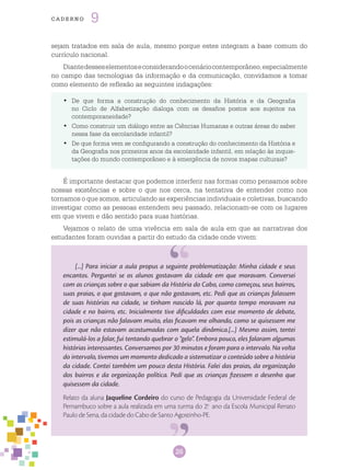 26
cade r n o 9
De que forma a construção do conhecimento da História e da Geografia•	
no Ciclo de Alfabetização dialoga com os desafios postos aos sujeitos na
contemporaneidade?
Como construir um diálogo entre as Ciências Humanas e outras áreas do saber•	
nessa fase da escolaridade infantil?
De que forma vem se configurando a construção do conhecimento da História e•	
da Geografia nos primeiros anos da escolaridade infantil, em relação às inquie-
tações do mundo contemporâneo e à emergência de novos mapas culturais?
[...] Para iniciar a aula propus a seguinte problematização: Minha cidade e seus
encantos. Perguntei se os alunos gostavam da cidade em que moravam. Conversei
com as crianças sobre o que sabiam da História do Cabo, como começou, seus bairros,
suas praias, o que gostavam, o que não gostavam, etc. Pedi que as crianças falassem
de suas histórias na cidade, se tinham nascido lá, por quanto tempo moravam na
cidade e no bairro, etc. Inicialmente tive dificuldades com esse momento de debate,
pois as crianças não falavam muito, elas ficavam me olhando, como se quisessem me
dizer que não estavam acostumadas com aquela dinâmica.[...] Mesmo assim, tentei
estimulá-los a falar, fui tentando quebrar o “gelo”. Embora pouco, eles falaram algumas
histórias interessantes. Conversamos por 30 minutos e foram para o intervalo. Na volta
do intervalo, tivemos um momento dedicado a sistematizar o conteúdo sobre a história
da cidade. Contei também um pouco desta História. Falei das praias, da organização
dos bairros e da organização política. Pedi que as crianças fizessem o desenho que
quisessem da cidade.
Relato da aluna Jaqueline Cordeiro do curso de Pedagogia da Universidade Federal de
Pernambuco sobre a aula realizada em uma turma do 2.o
ano da Escola Municipal Renato
Paulo de Sena, da cidade do Cabo de Santo Agostinho-PE.
sejam tratados em sala de aula, mesmo porque estes integram a base comum do
currículo nacional.
Diantedesseselementoseconsiderandoocenáriocontemporâneo,especialmente
no campo das tecnologias da informação e da comunicação, convidamos a tomar
como elemento de reflexão as seguintes indagações:
É importante destacar que podemos interferir nas formas como pensamos sobre
nossas existências e sobre o que nos cerca, na tentativa de entender como nos
tornamos o que somos, articulando as experiências individuais e coletivas, buscando
investigar como as pessoas entendem seu passado, relacionam-se com os lugares
em que vivem e dão sentido para suas histórias.
Vejamos o relato de uma vivência em sala de aula em que as narrativas dos
estudantes foram ouvidas a partir do estudo da cidade onde vivem:
 